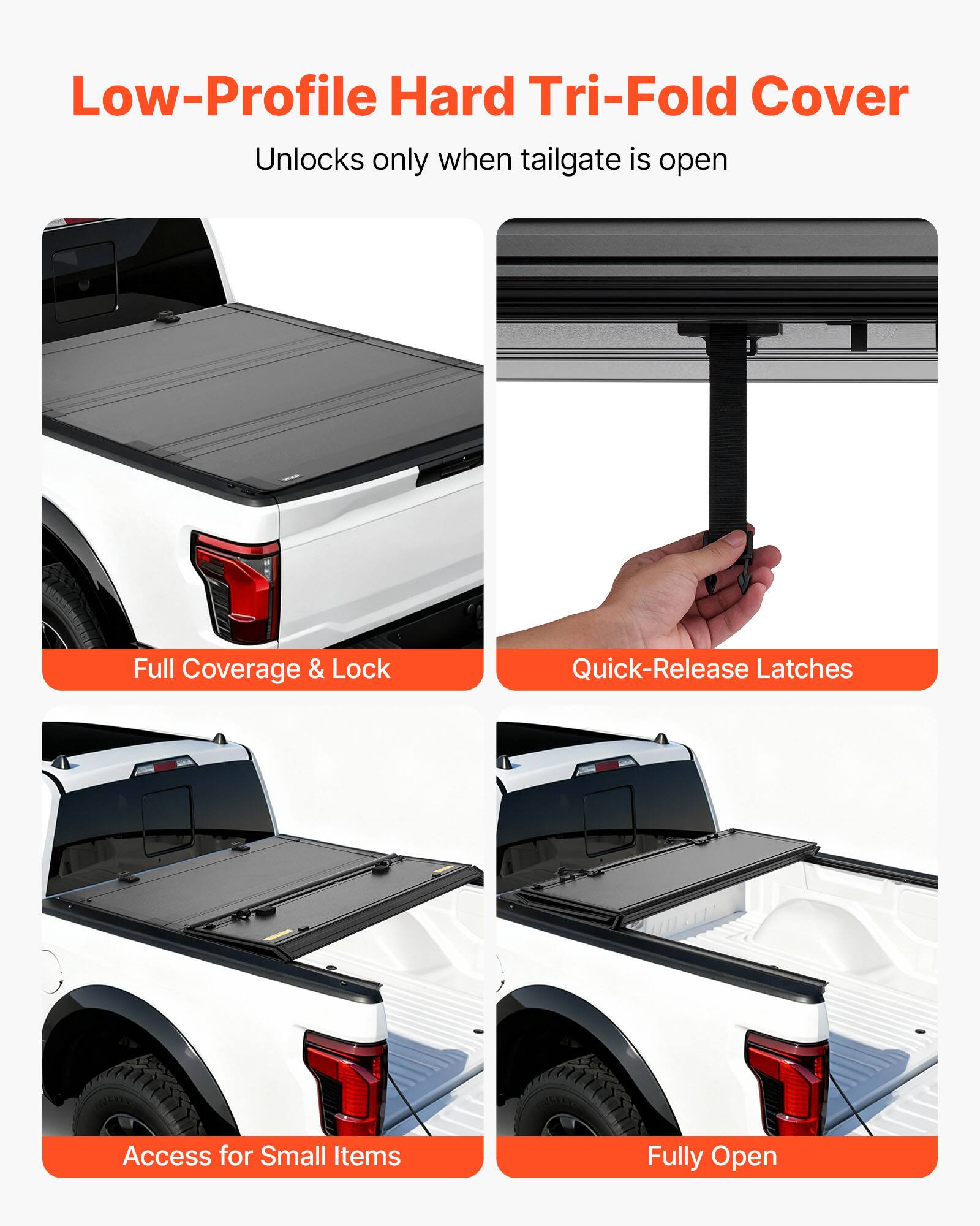 Low-Profile Hard Tri-Fold Cover  
Unlocks only when tailgate is open  

Full Coverage & Lock  
Quick-Release Latches  
Access for Small Items  
Fully Open