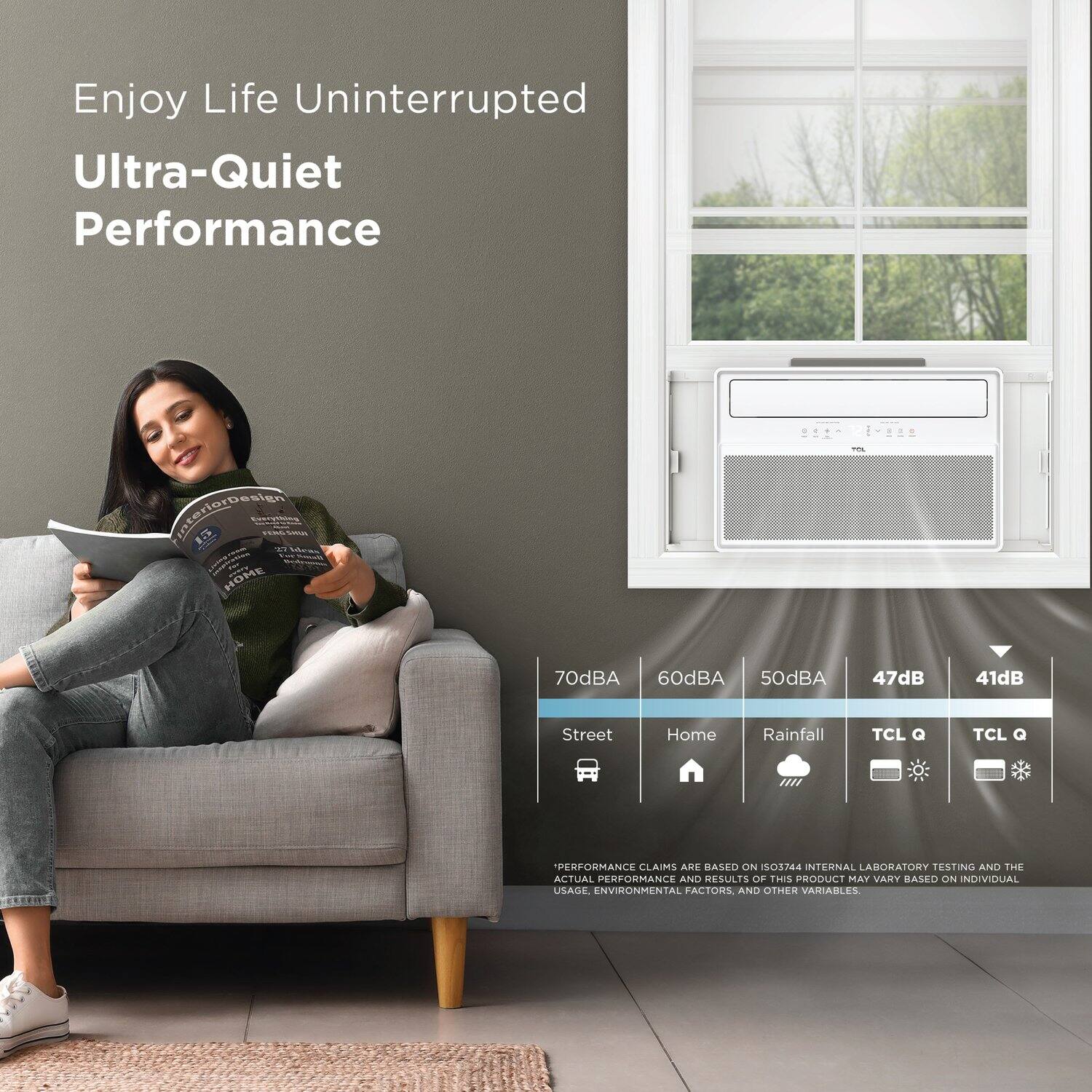 Enjoy Life Uninterrupted  
Ultra-Quiet Performance  

70dBA  
60dBA  
50dBA  
47dB  
41dB  

Street  
Home  
Rainfall  
TCL Q  
TCL Q  

*PERFORMANCE CLAIMS ARE BASED ON ISO5744 INTERNAL LABORATORY TESTING AND THE ACTUAL PERFORMANCE AND RESULTS OF THIS PRODUCT MAY VARY BASED ON INDIVIDUAL USAGE, ENVIRONMENTAL FACTORS, AND OTHER VARIABLES.