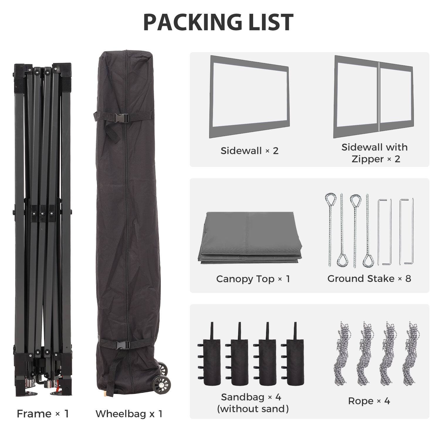 PACKING LIST

- Sidewall x 2
- Sidewall with Zipper x 2
- Canopy Top x 1
- Ground Stake x 8
- Frame x 1
- Wheelbag x 1
- Sandbag x 4 (without sand)
- Rope x 4