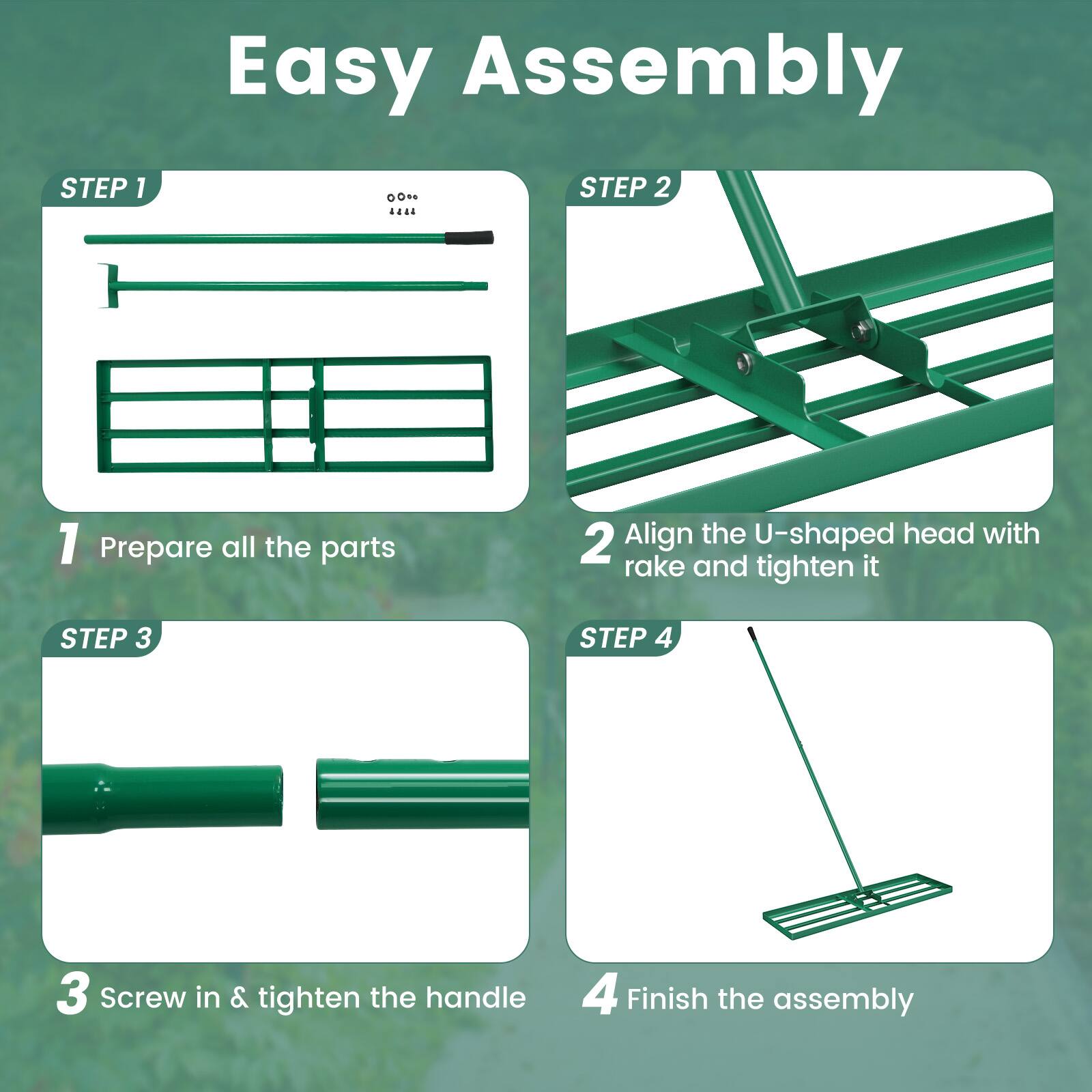 Easy Assembly

STEP 1  
1. Prepare all the parts

STEP 2  
2. Align the U-shaped head with rake and tighten it

STEP 3  
3. Screw in & tighten the handle

STEP 4  
4. Finish the assembly