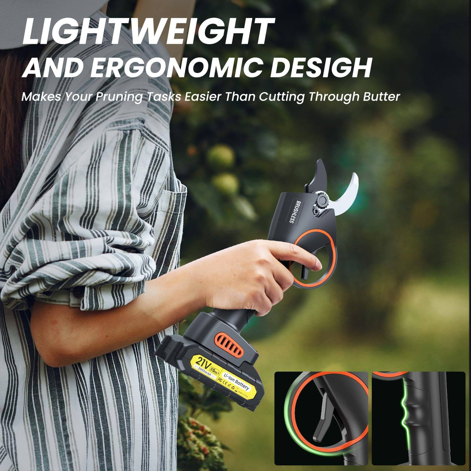 LIGHTWEIGHT AND ERGONOMIC DESIGN  
Makes Your Pruning Tasks Easier Than Cutting Through Butter  

BRUSHLESS  
21V  
Battery + Battery