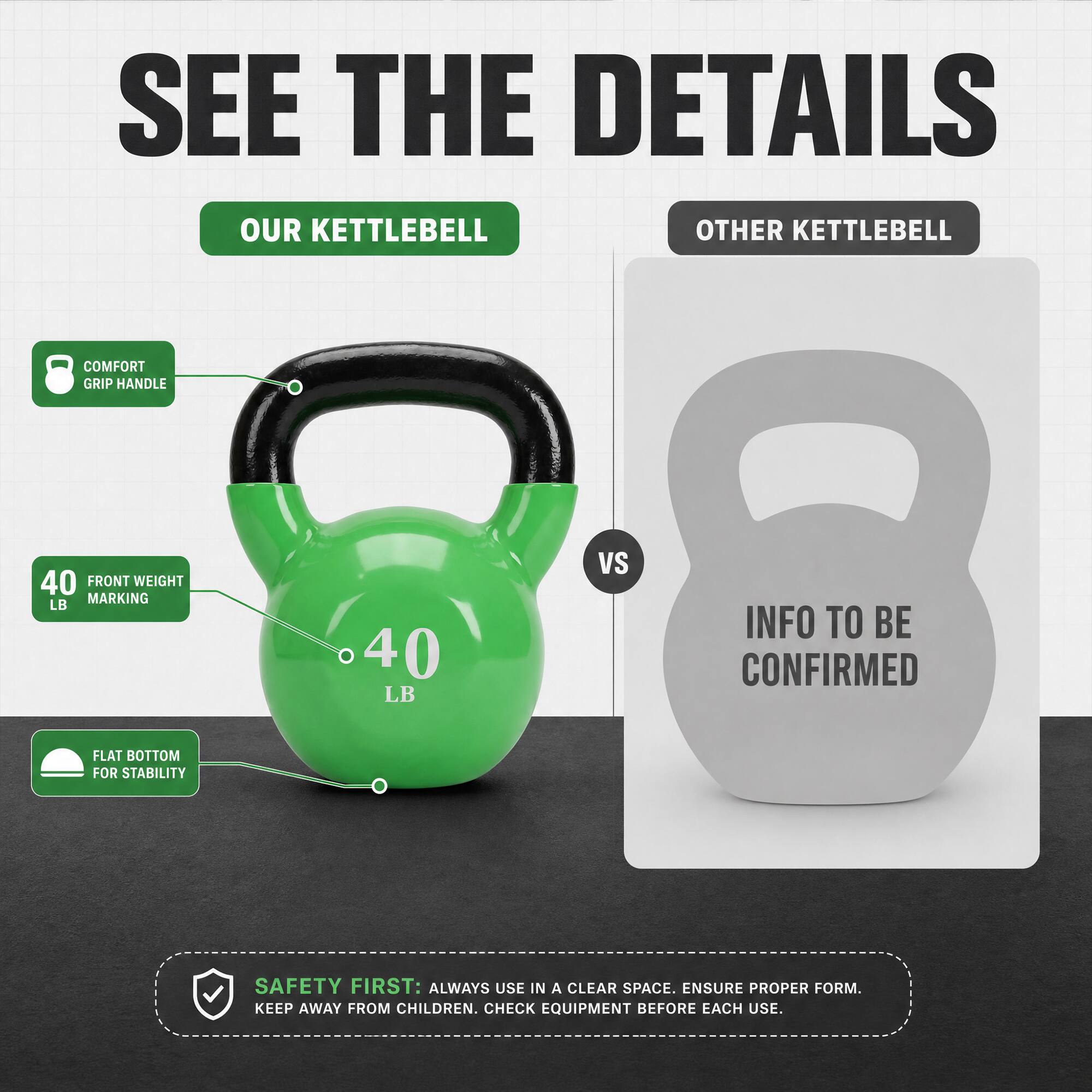 SEE THE DETAILS

OUR KETTLEBELL
- COMFORT GRIP HANDLE
- 40 LB FRONT WEIGHT MARKING
- FLAT BOTTOM FOR STABILITY

VS

OTHER KETTLEBELL
- INFO TO BE CONFIRMED

SAFETY FIRST: ALWAYS USE IN A CLEAR SPACE. ENSURE PROPER FORM. KEEP AWAY FROM CHILDREN. CHECK EQUIPMENT BEFORE EACH USE.