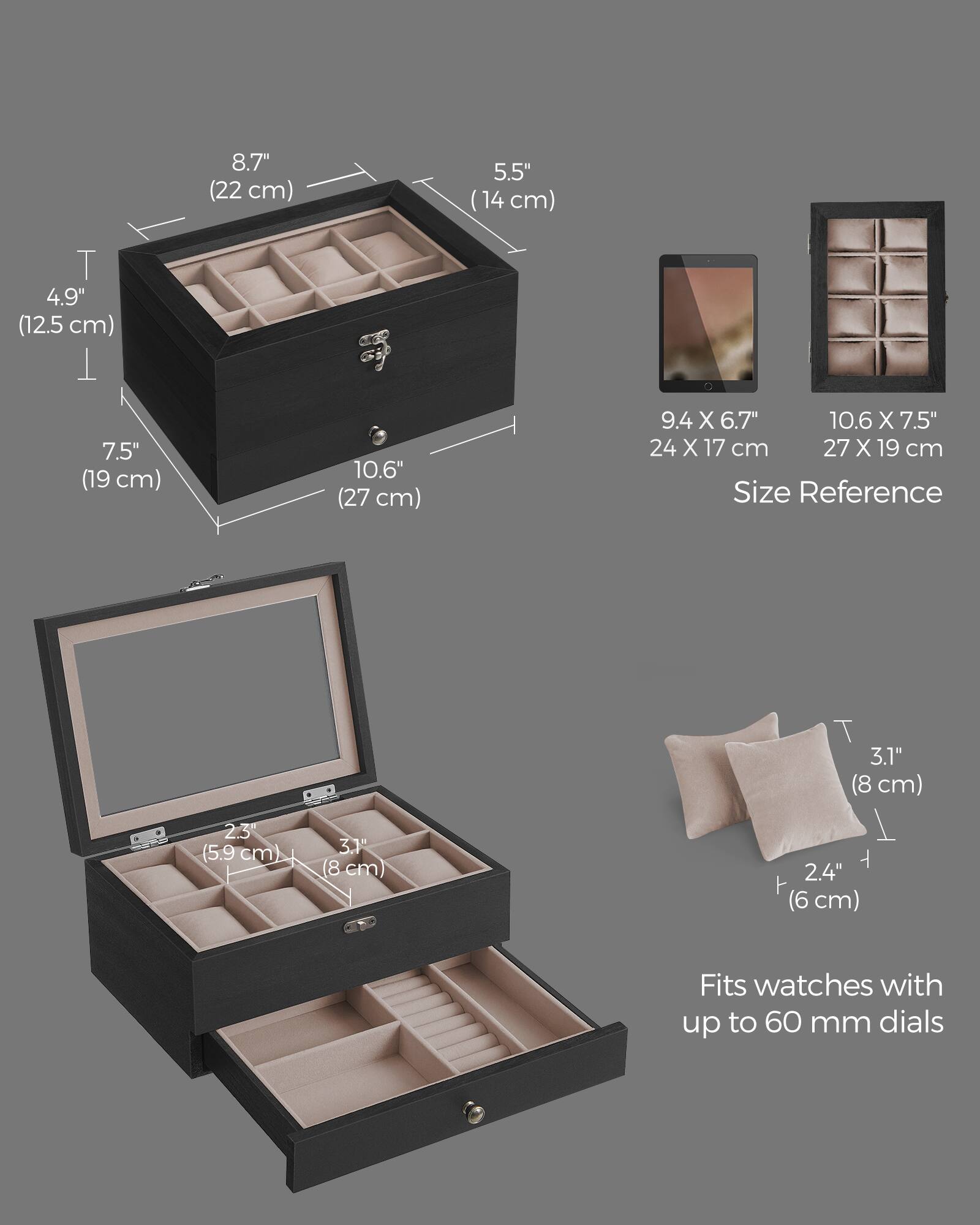 8.7" (22 cm)  
5.5" (14 cm)  
4.9" (12.5 cm)  
7.5" (19 cm)  
10.6" (27 cm)  
9.4 X 6.7" 10.6 X 7.5" 24 X 17 cm 27 X 19 cm  
Size Reference  
2.3" (5.9 cm)  
3.1" (8 cm)  
2.4" (6 cm)  
Fits watches with up to 60 mm dials