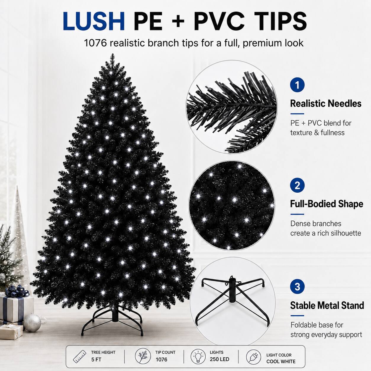 LUSH PE + PVC TIPS  
1076 realistic branch tips for a full, premium look  

1. Realistic Needles  
PE + PVC blend for texture & fullness  

2. Full-Bodied Shape  
Dense branches create a rich silhouette  

3. Stable Metal Stand  
Foldable base for strong everyday support  

TREE HEIGHT: 5 FT  
TIP COUNT: 1076  
LIGHTS: 250 LED  
LIGHT COLOR: COOL WHITE