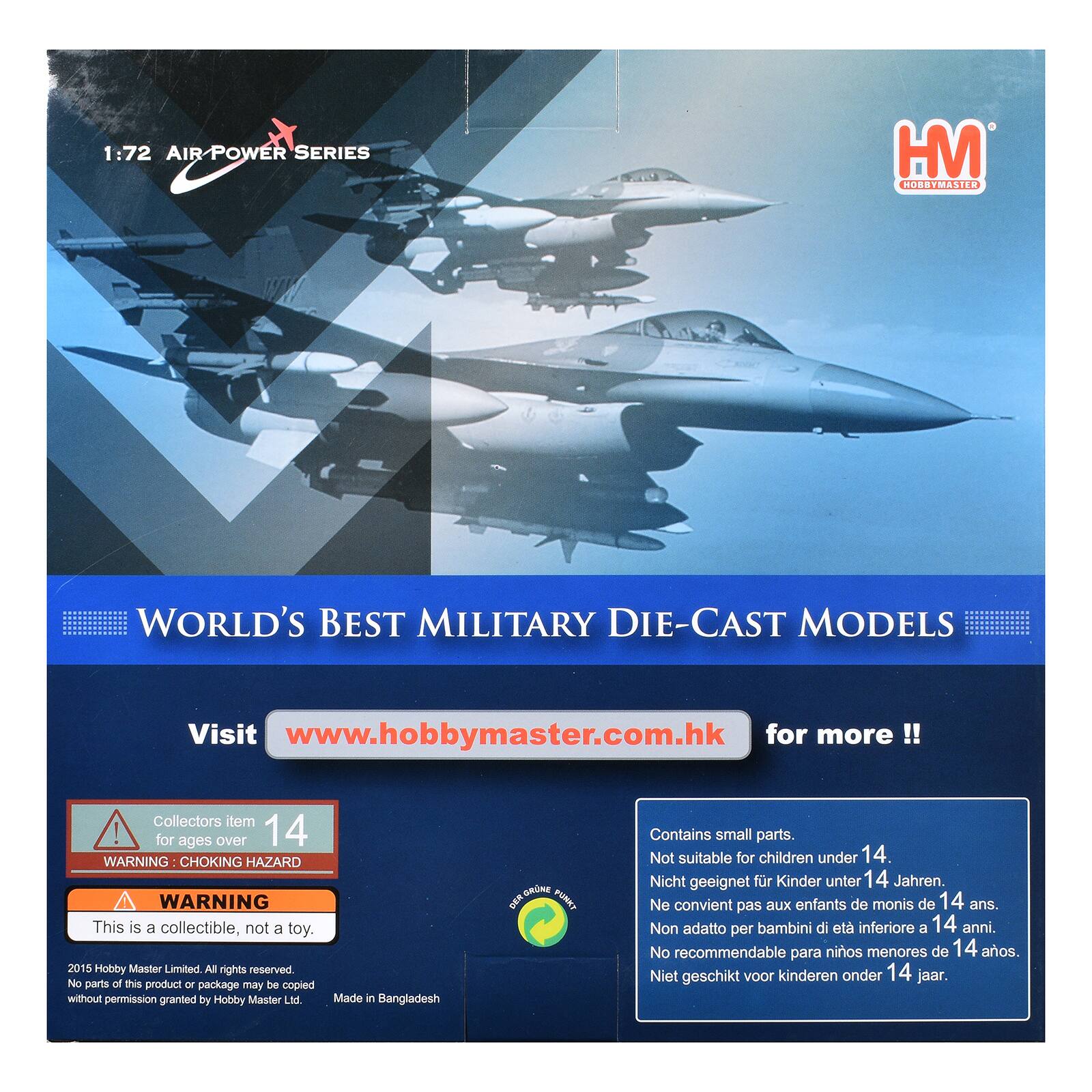 1:72 AIR POWER SERIES  
HM HOBBYMASTER  
WORLD'S BEST MILITARY DIE-CAST MODELS  
Visit www.hobbymaster.com.hk for more!!  
Collectors item ! for ages over 14  
WARNING CHOKING HAZARD WARNING This is a collectible, not a toy.  
2015 Hobby Master Limited. All rights reserved. No parts of this product or package may be copied without permission granted by Hobby Master Ltd. Made in Bangladesh  
Contains small parts. Not suitable for children under 14.  
Nicht geeignet für Kinder unter 14 Jahren.  
Ne convient pas aux enfants de moins de 14 ans.  
Non adatto per bambini di età inferiore a 14 anni.  
No recomendable para niños menores de 14 años.  
Niet geschikt voor kinderen onder 14 jaar.