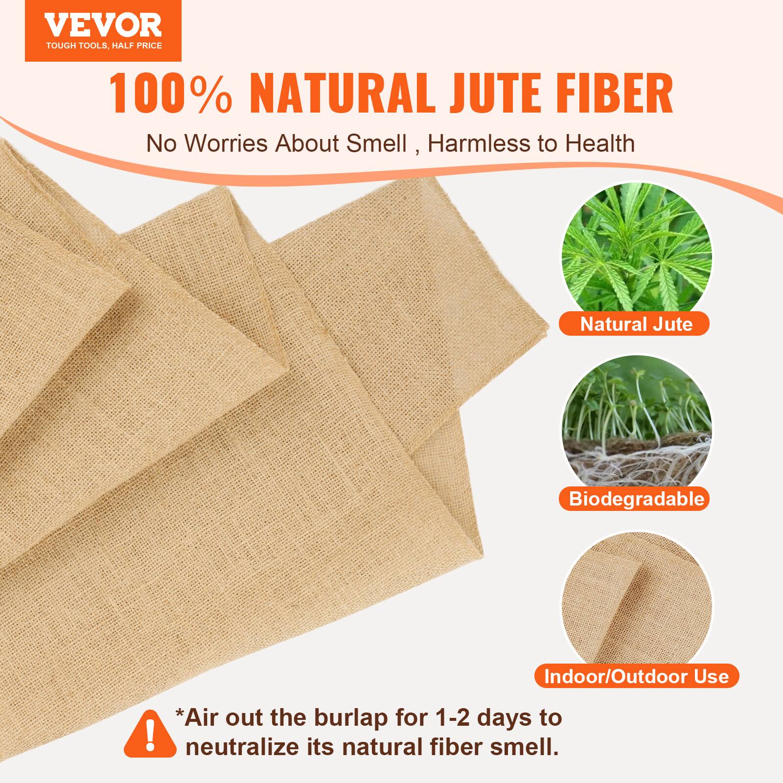 VEVOR TOUGH TOOLS, HALF PRICE

100% NATURAL JUTE FIBER
No Worries About Smell, Harmless to Health

1 Natural Jute
Biodegradable
Indoor/Outdoor Use

*Air out the burlap for 1-2 days to neutralize its natural fiber smell.