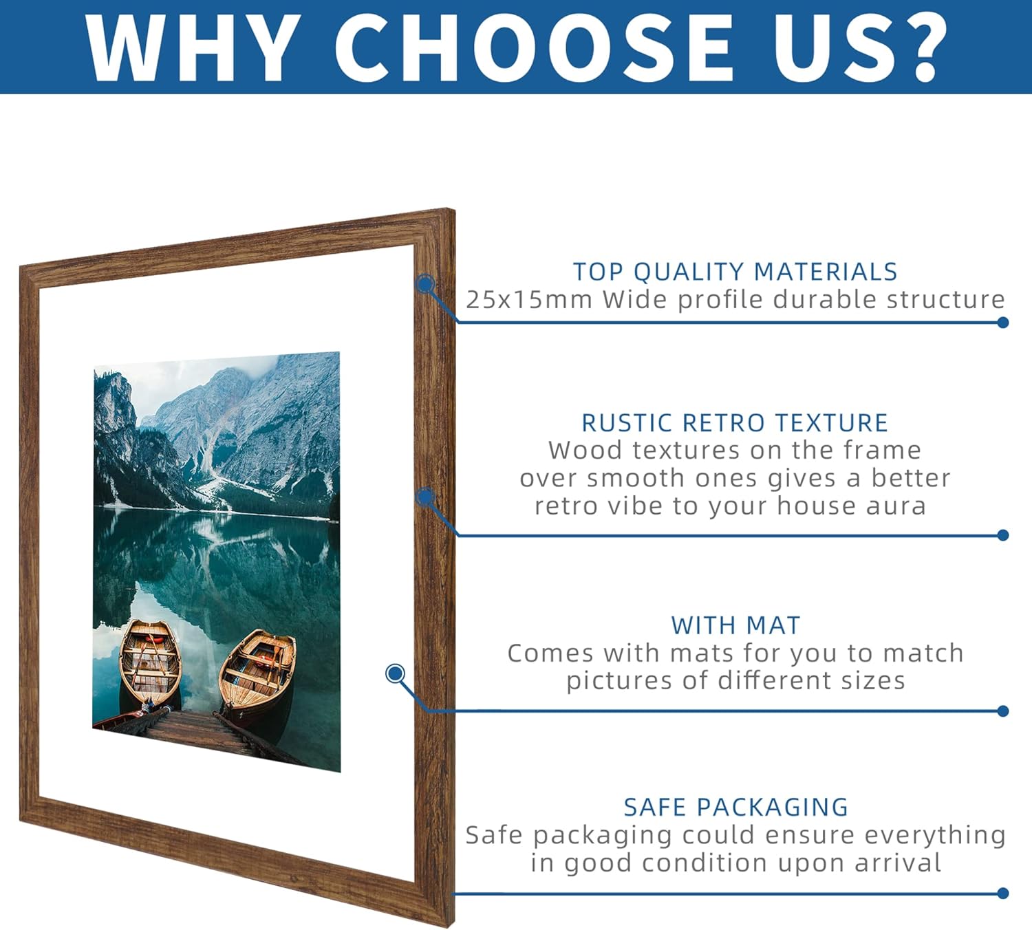 **WHY CHOOSE US?**

- **TOP QUALITY MATERIALS**  
  25x15mm Wide profile durable structure

- **RUSTIC RETRO TEXTURE**  
  Wood textures on the frame over smooth ones gives a better retro vibe to your house aura

- **WITH MAT**  
  Comes with mats for you to match pictures of different sizes

- **SAFE PACKAGING**  
  Safe packaging could ensure everything in good condition upon arrival