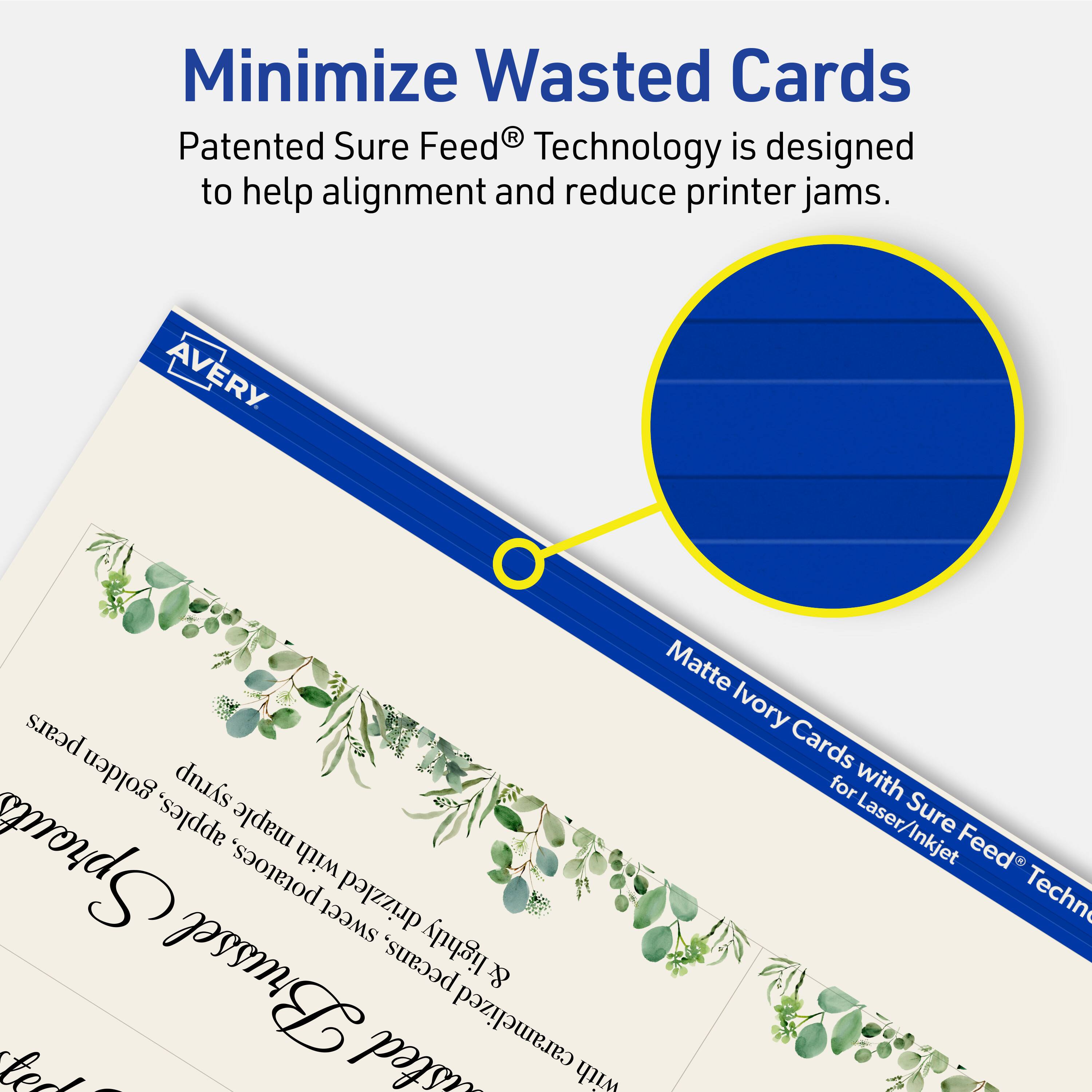 Minimize Wasted Cards

Patented Sure Feed® Technology is designed to help alignment and reduce printer jams.

AVERY

Matte Ivory Cards for Laser/Inkjet with Sure Feed® Technology