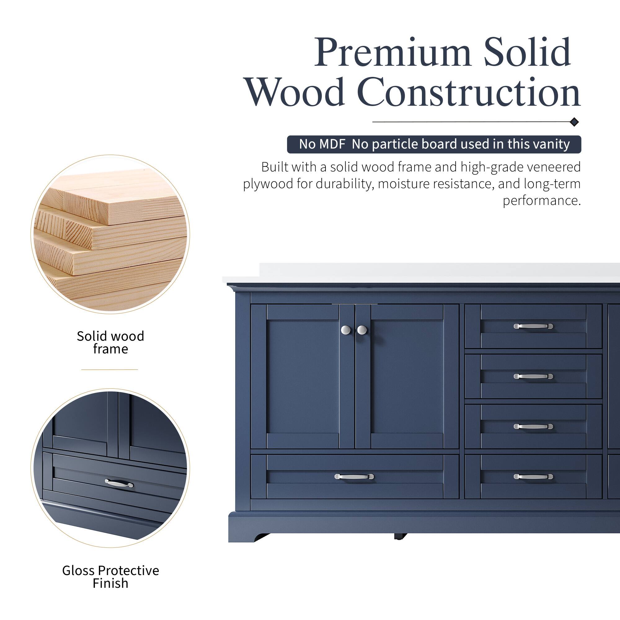 Premium Solid Wood Construction  
No MDF No particle board used in this vanity  
Built with a solid wood frame and high-grade veneered plywood for durability, moisture resistance, and long-term performance.  
Solid wood frame  
Gloss Protective Finish