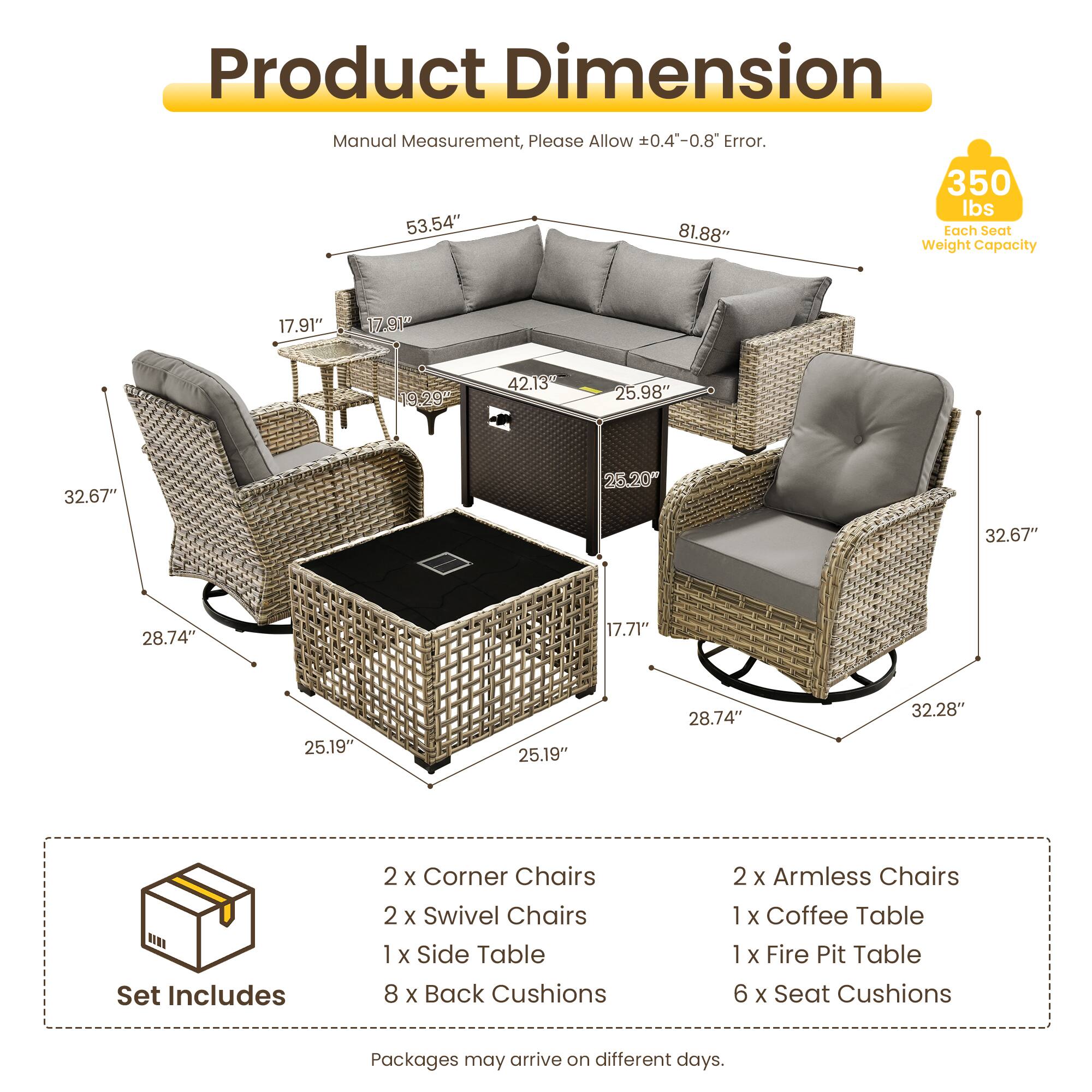Product Dimension  
Manual Measurement, Please Allow 0.4"-0.8" Error.  
350 lbs  
53.54" 81.88"  
Tach Seat Weight Capacity  
17.91" 179 19.29 42.13 25.98" 32.67" 28.20" 32.67" 28.74" 17.71" 25.19" 25.19" 28.74" 32.28"  
Set Includes  
2 x Corner Chairs  
2 x Swivel Chairs  
1 x Side Table  
8 x Back Cushions  
2 x Armless Chairs  
1 x Coffee Table  
1 x Fire Pit Table  
6 x Seat Cushions  
Packages may arrive on different days.