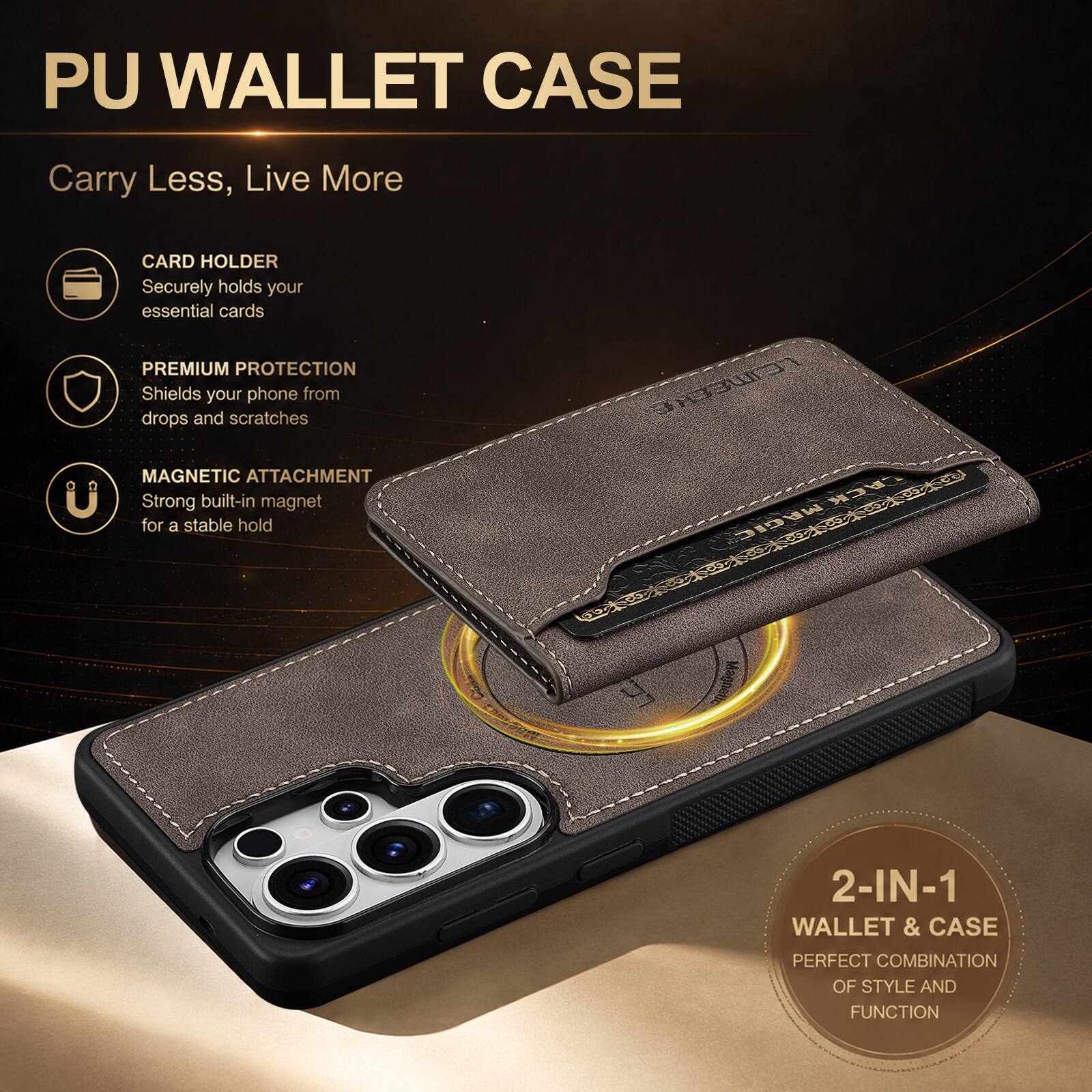PU WALLET CASE

Carry Less, Live More

CARD HOLDER
Securely holds your essential cards

PREMIUM PROTECTION
Shields your phone from drops and scratches

MAGNETIC ATTACHMENT
Strong built-in magnet for a stable hold

2-IN-1 WALLET & CASE
PERFECT COMBINATION OF STYLE AND FUNCTION