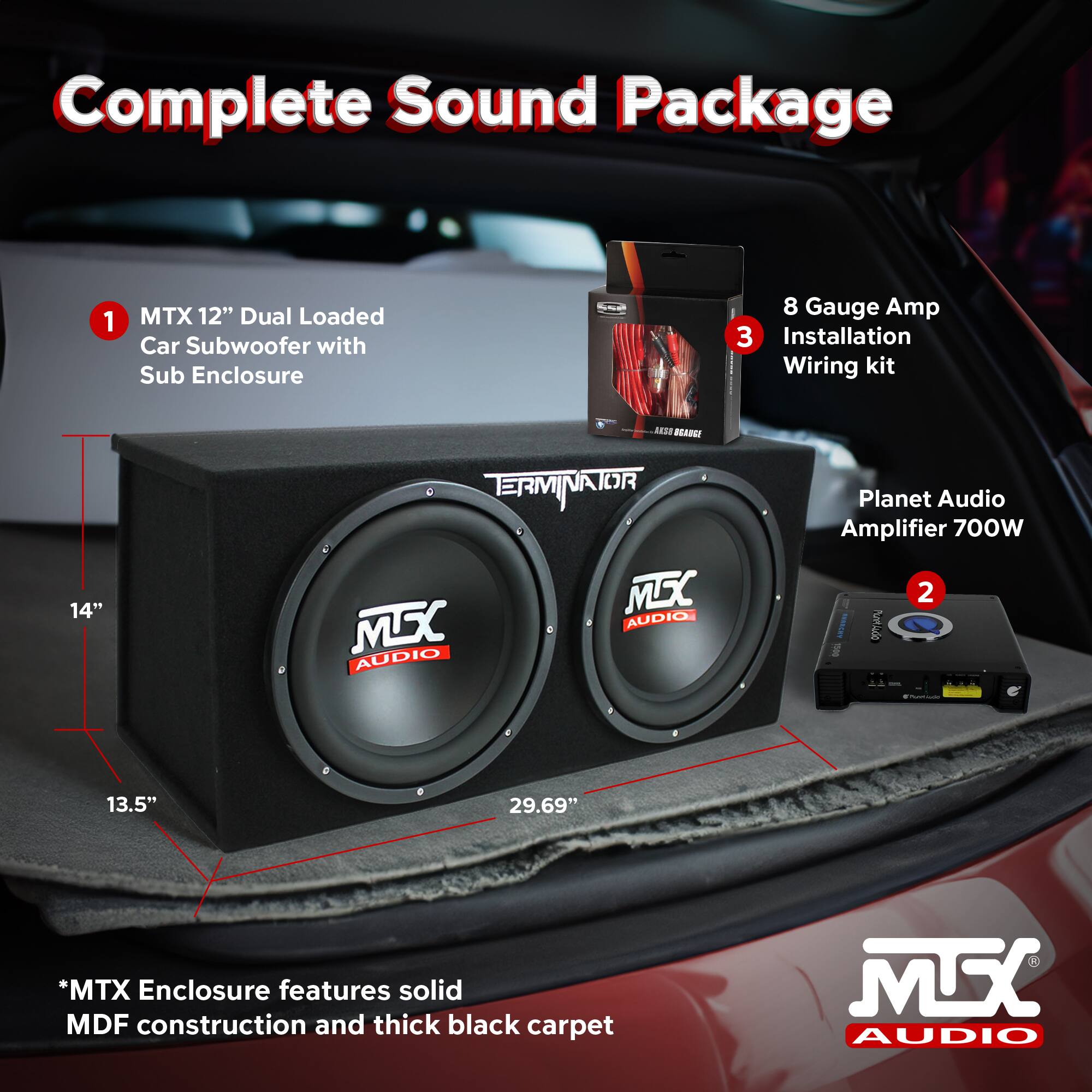 Complete Sound Package

1. MTX 12" Dual Loaded Car Subwoofer with Sub Enclosure
   - 14"
   - 13.5"
   - 29.69"

2. Planet Audio Amplifier 700W

3. 8 Gauge Amp Installation Wiring kit

*MTX Enclosure features solid MDF construction and thick black carpet