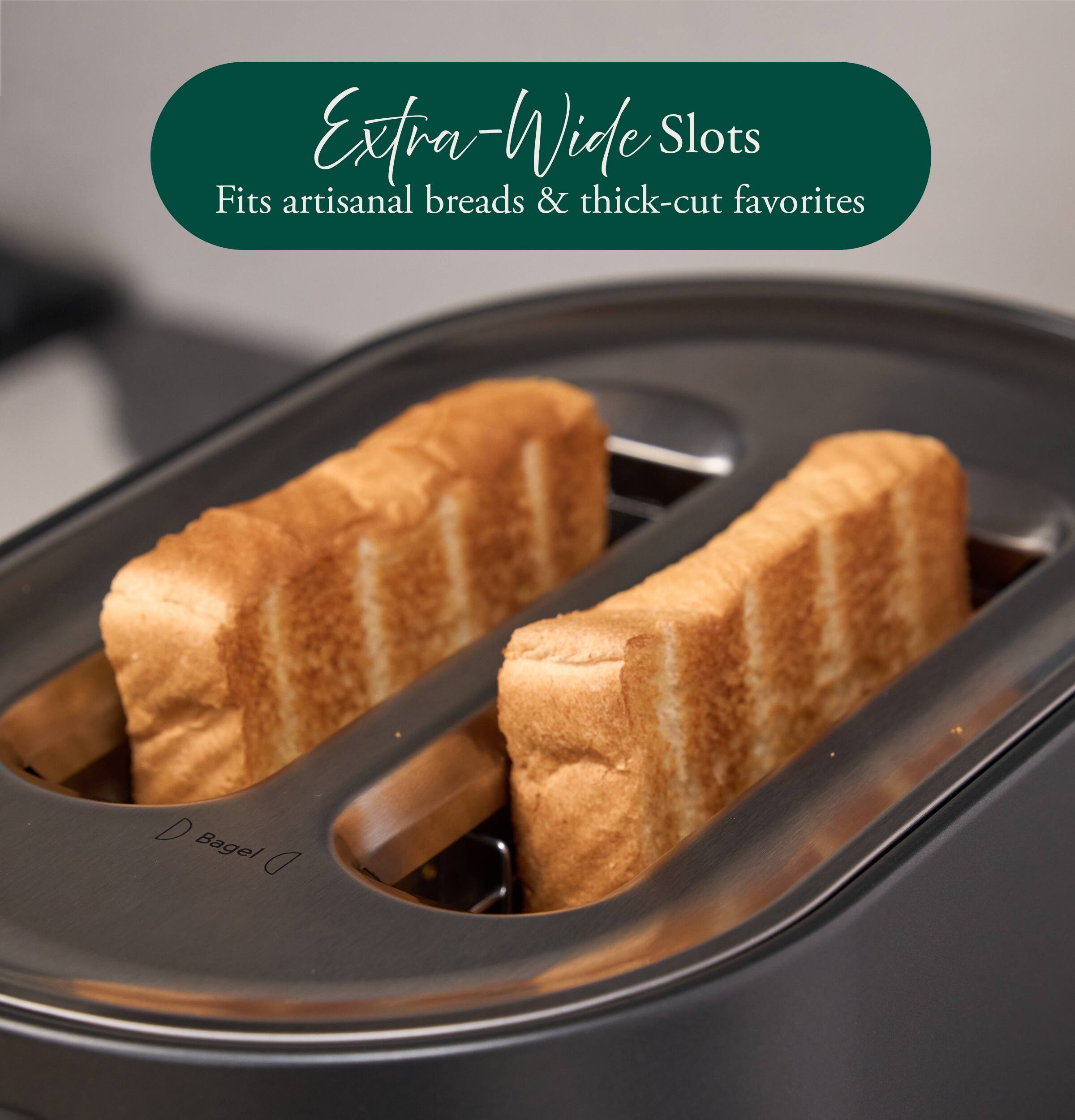 Extra-Wide Slots  
Fits artisanal breads & thick-cut favorites  
Bagel