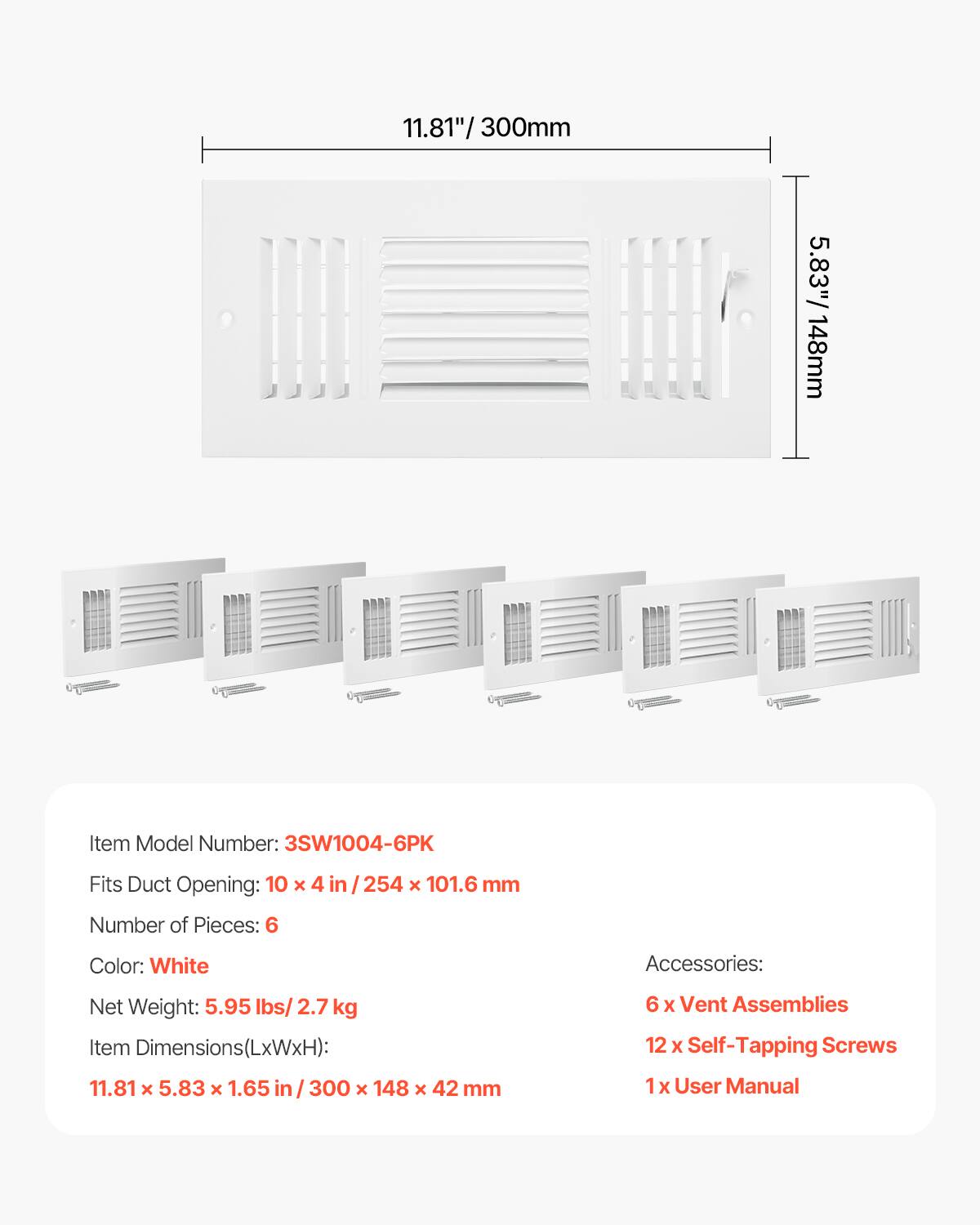 11.81" / 300mm  
5.83" / 148mm  

Item Model Number: 3SW1004-6PK  
Fits Duct Opening: 10 x 4 in / 254 x 101.6 mm  
Number of Pieces: 6  
Color: White  

Accessories:  
6 x Vent Assemblies  
12 x Self-Tapping Screws  
1 x User Manual  

Net Weight: 5.95 lbs / 2.7 kg  
Item Dimensions(LxWxH): 11.81 x 5.83 x 1.65 in / 300 x 148 x 42 mm