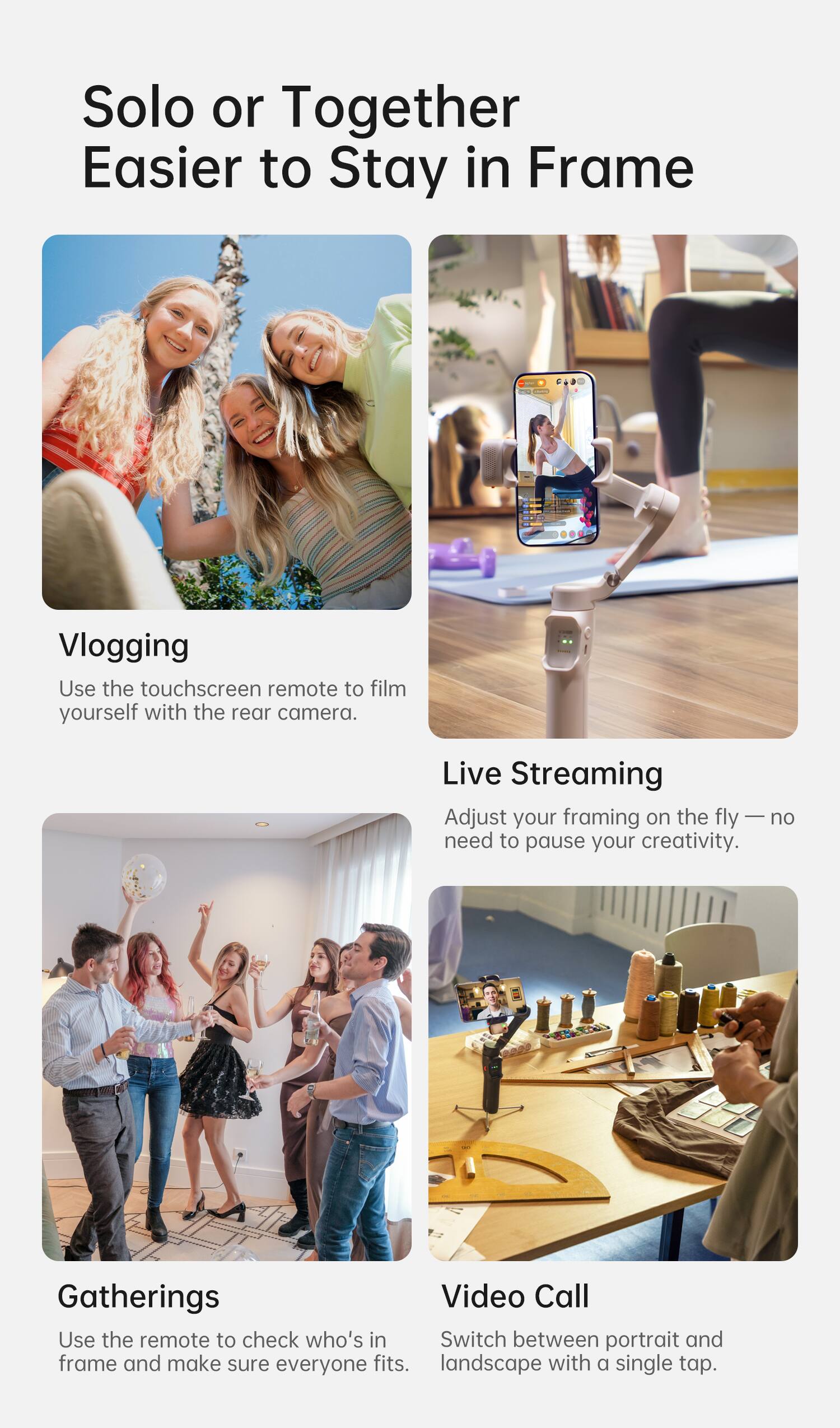 Solo or Together  
Easier to Stay in Frame

Vlogging  
Use the touchscreen remote to film yourself with the rear camera.

Live Streaming  
Adjust your framing on the fly — no need to pause your creativity.

Gatherings  
Use the remote to check who’s in frame and make sure everyone fits.

Video Call  
Switch between portrait and landscape with a single tap.