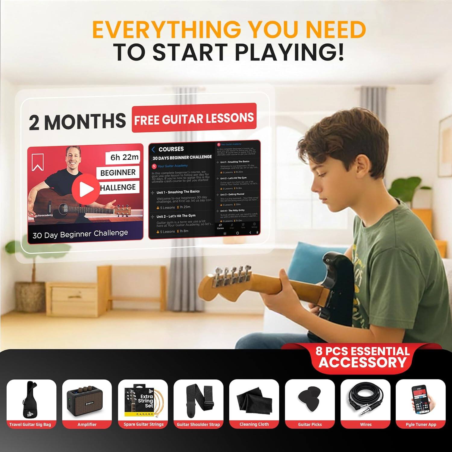 EVERYTHING YOU NEED TO START PLAYING!

2 MONTHS FREE GUITAR LESSONS

6h 22m BEGINNER CHALLENGE

30 DAYS BEGINNER CHALLENGE

30 Day Beginner Challenge

8 PCS ESSENTIAL ACCESSORY

- Travel Guitar Gig Bag
- Amplifier
- Spare Guitar Strings Set
- Guitar Shoulder Strap
- Cleaning Cloth
- Guitar Picks
- Wires
- Pule Tuner App