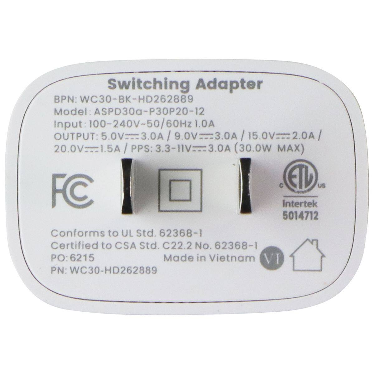 Switching Adapter  
BPN: WC30-BK-HD262889  
Model: ASPD30a-P30P20-12  
Input: 100-240V~50/60Hz 1.0A  
OUTPUT:  
5.0V 3.0A  
9.0V 3.0A  
15.0V 2.0A  
20.0V 1.5A  
PPS: 3.3-11V 3.0A (30.0W MAX)  

FC  
Intertek 5014712  
Conforms to UL Std. 62368-1  
Certified to CSA Std. C22.2 No. 62368-1  
PO: 6215  
Made in Vietnam  
PN: WC30-HD262889