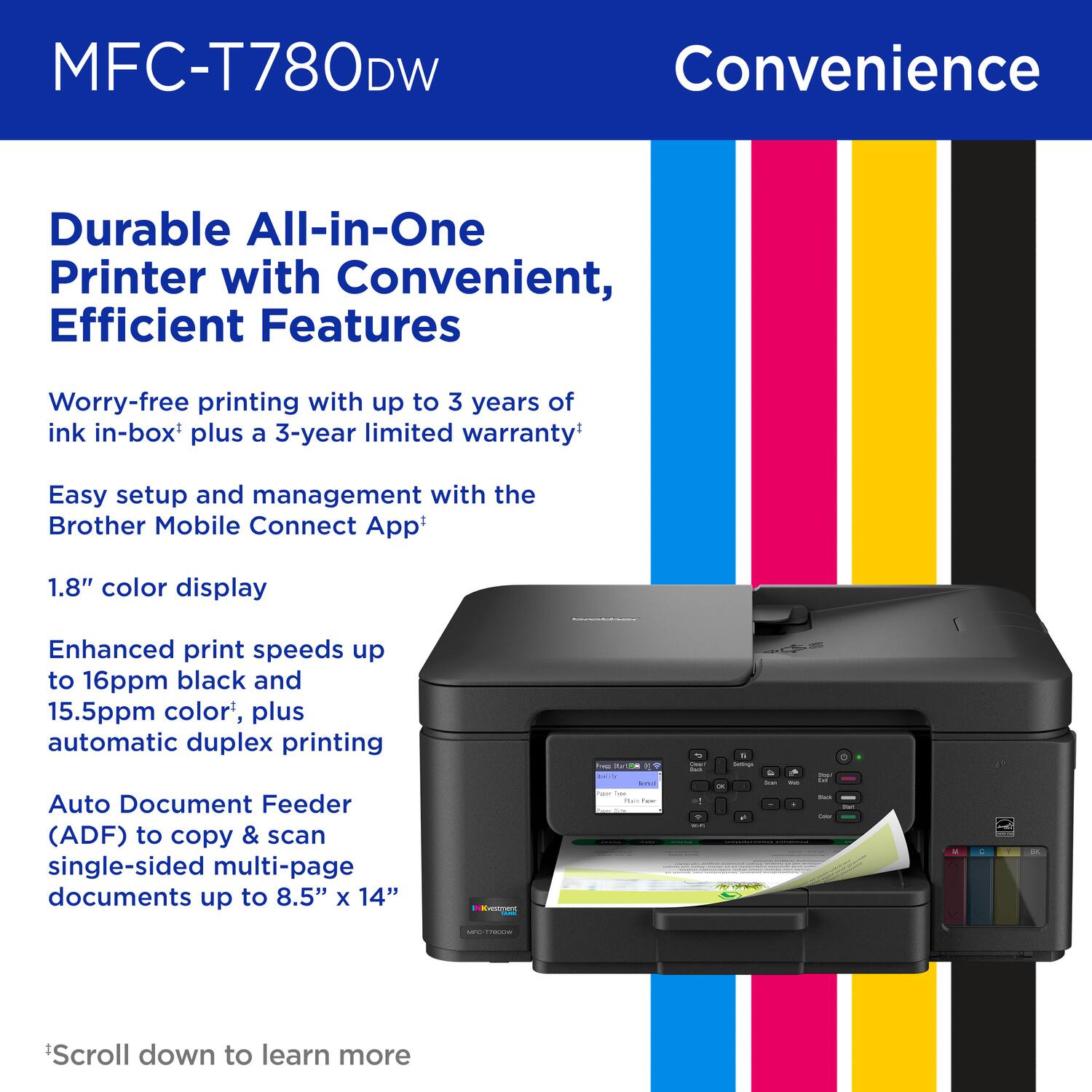 MFC-T780DW, Convenience, Durable All-in-One Printer with Convenient, Efficient Features, Worry-free printing with up to 3 years of ink in-box plus a 3-year limited warranty, Easy setup and management with the Brother Mobile Connect App, 1.8" color display, Enhanced print speeds up to 16ppm black and 15.5ppm color, plus automatic duplex printing, Auto Document Feeder (ADF) to copy & scan single-sided multi-page documents up to 8.5" x 14", *Scroll down to learn more