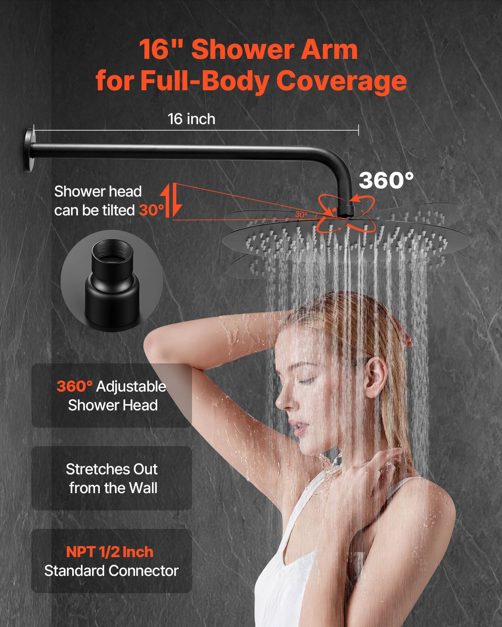 16" Shower Arm for Full-Body Coverage

16 inch

Shower head can be tilted 30°

360° Adjustable Shower Head

Stretches Out from the Wall

NPT 1/2 Inch Standard Connector