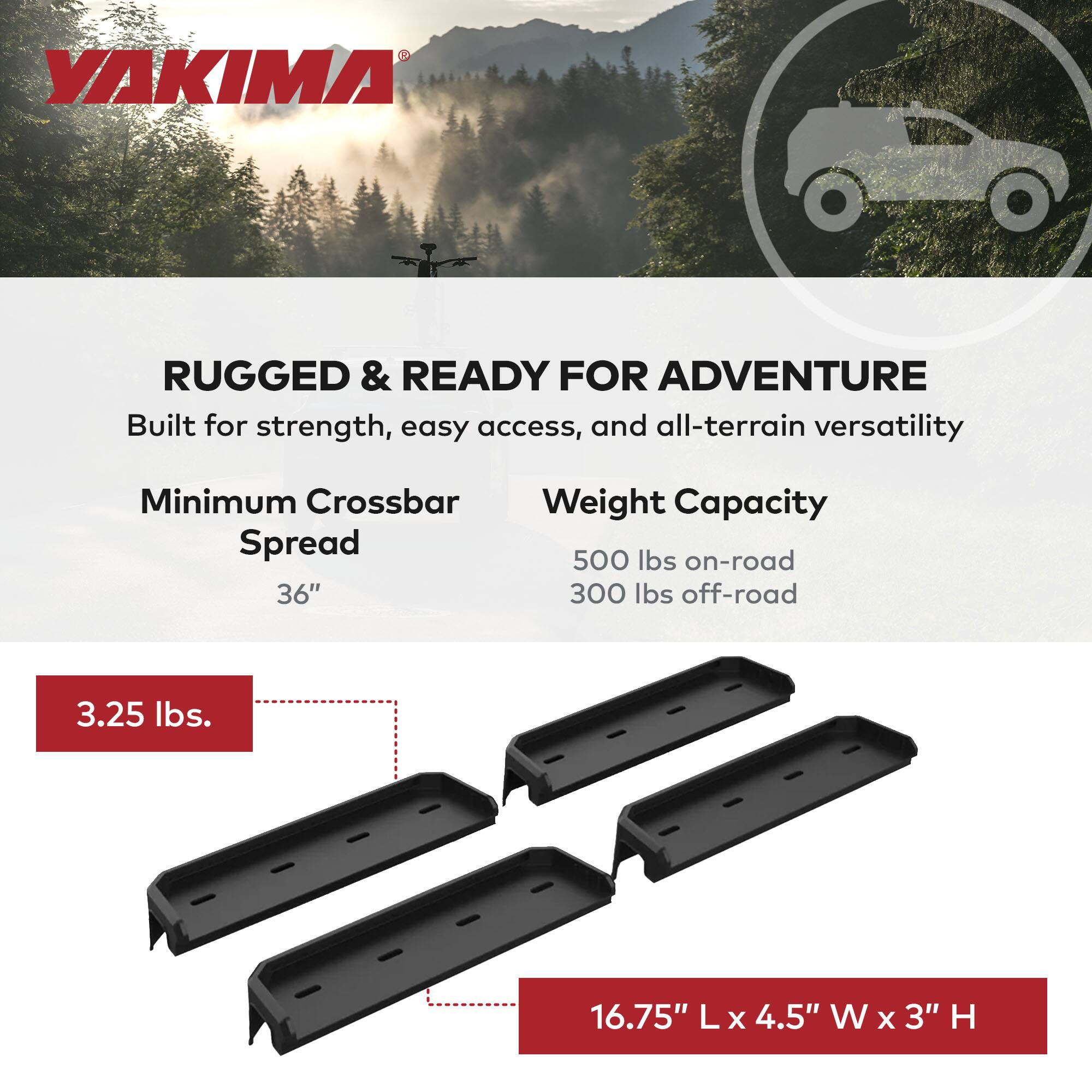 YAKIMA RUGGED & READY FOR ADVENTURE  
Built for strength, easy access, and all-terrain versatility  

Minimum Crossbar Spread  
36"  

Weight Capacity  
500 lbs on-road  
300 lbs off-road  

3.25 lbs.  

16.75" L x 4.5" W x 3" H