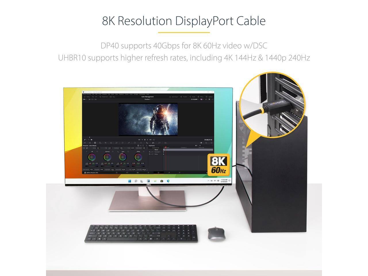 8K Resolution DisplayPort Cable

DP40 supports 40Gbps for 8K 60Hz video w/DSC
UHBR10 supports higher refresh rates, including 4K 144Hz & 1440p 240Hz

8K 60Hz

11:00 AM