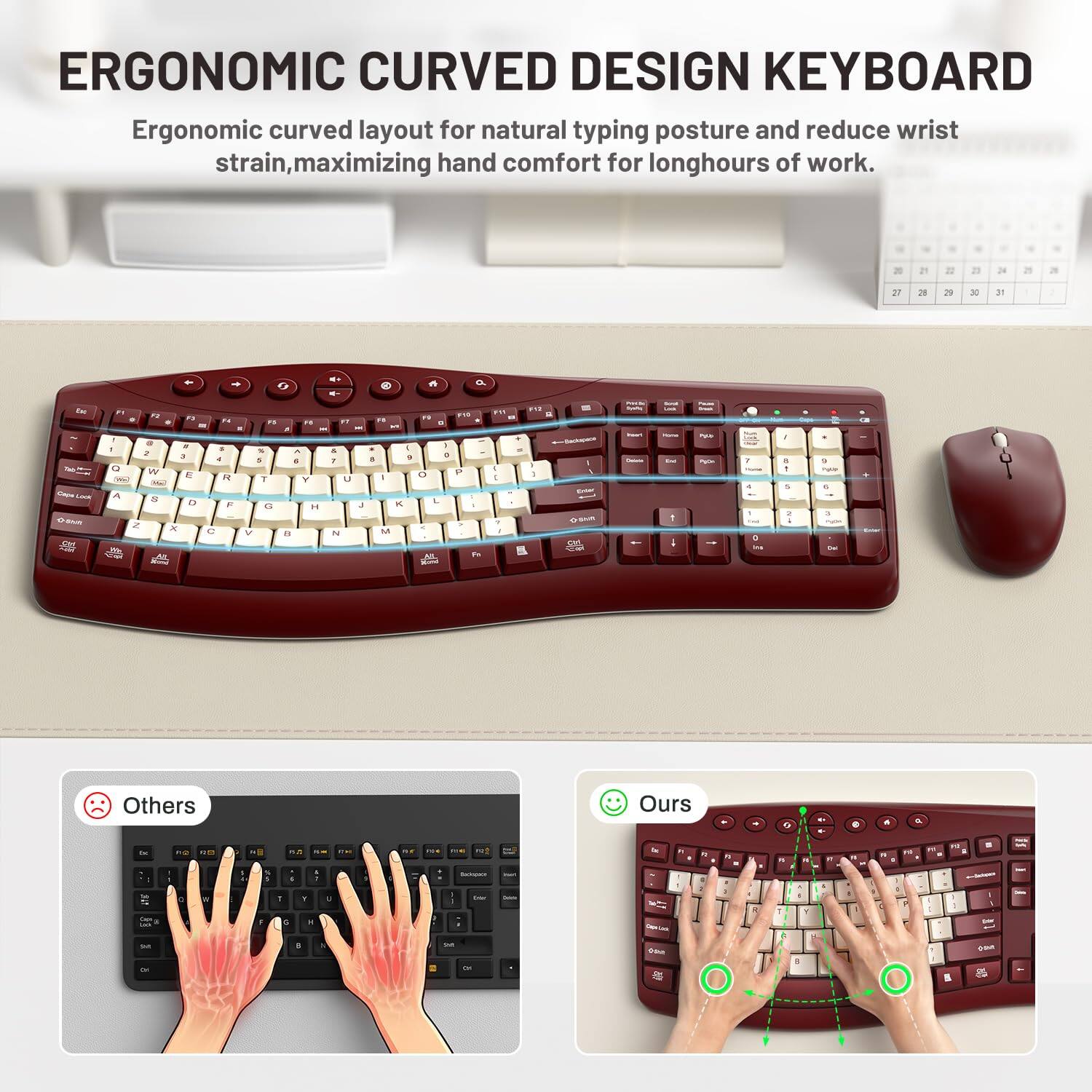 ERGONOMIC CURVED DESIGN KEYBOARD  
Ergonomic curved layout for natural typing posture and reduce wrist strain, maximizing hand comfort for long hours of work.

Others  
Ours