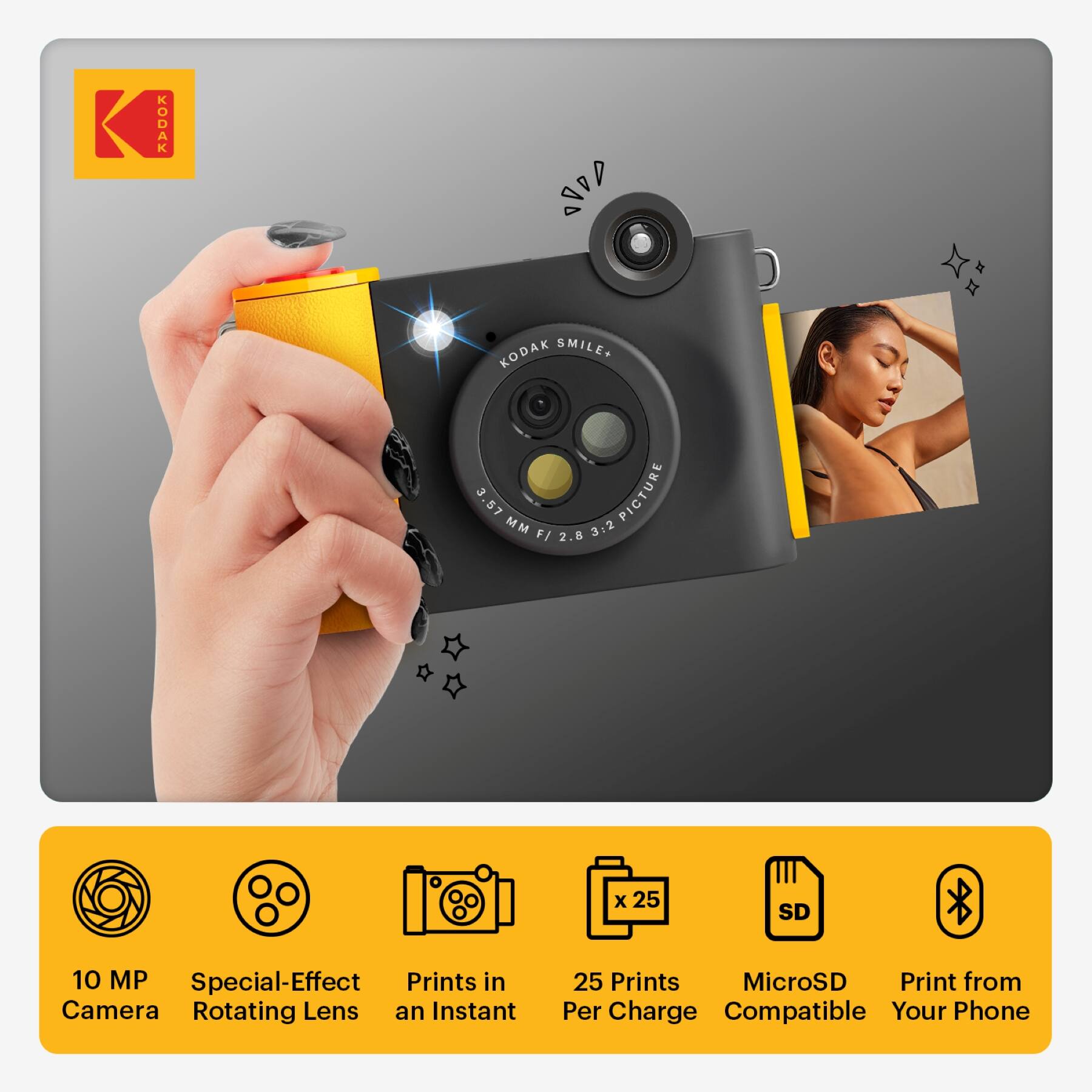 KODAK 1ADD x KODAK SMILE+  
3.57 MM PICTURE F/ 2.8 3:2 x 25 SD 10 MP  
Special-Effect Prints in Camera  
Rotating Lens  
Instant 25 Prints  
MicroSD  
Print from Per Charge  
Compatible Your Phone  

10 MP Camera  
Special-Effect Rotating Lens  
Prints in an Instant  
25 Prints Per Charge  
MicroSD Compatible  
Print from Your Phone