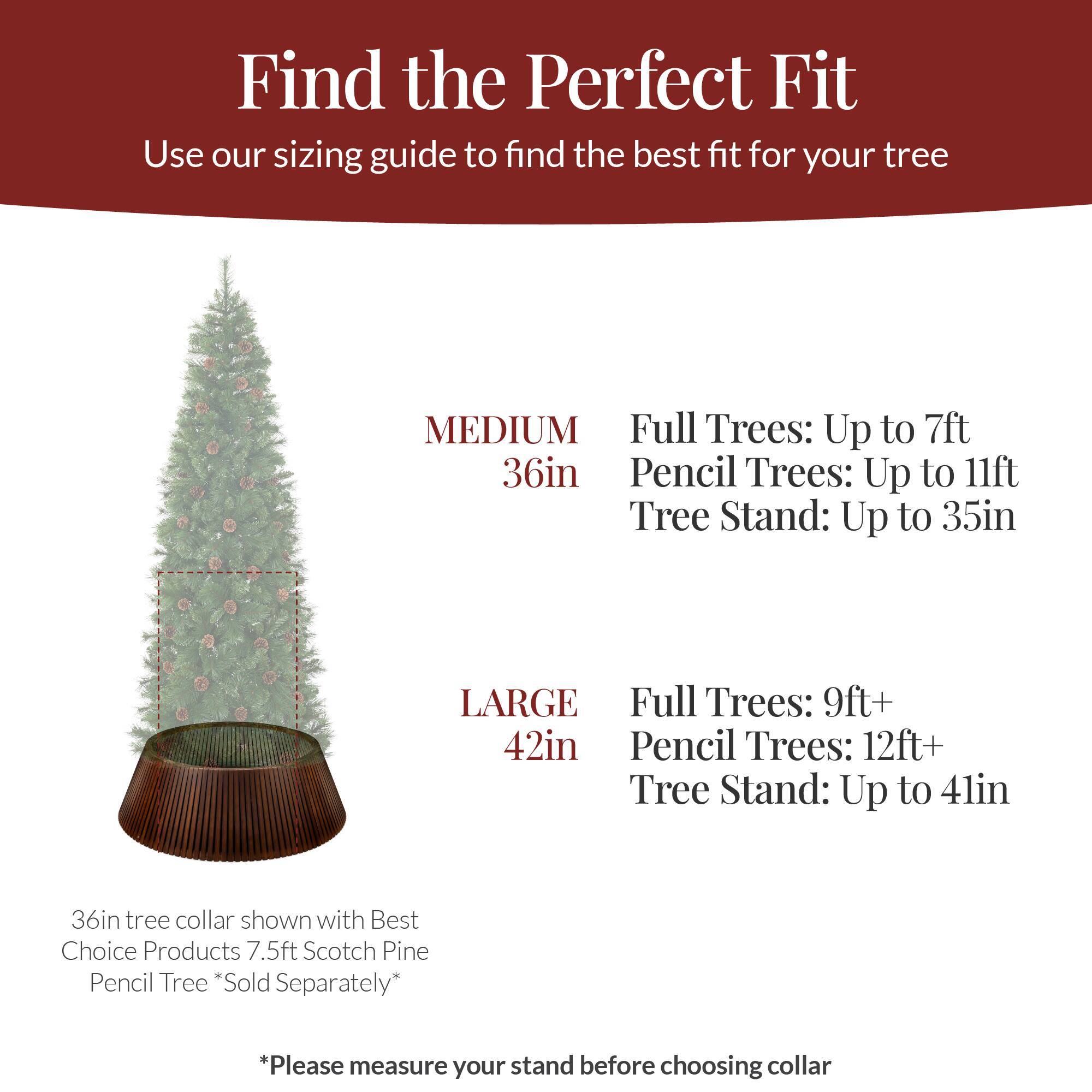 Find the Perfect Fit  
Use our sizing guide to find the best fit for your tree  

MEDIUM  
36in  
Full Trees: Up to 7ft  
Pencil Trees: Up to 11ft  
Tree Stand: Up to 35in  

LARGE  
42in  
Full Trees: 9ft+  
Pencil Trees: 12ft+  
Tree Stand: Up to 41in  

36in tree collar shown with Best Choice Products 7.5ft Scotch Pine Pencil Tree *Sold Separately*  

*Please measure your stand before choosing collar