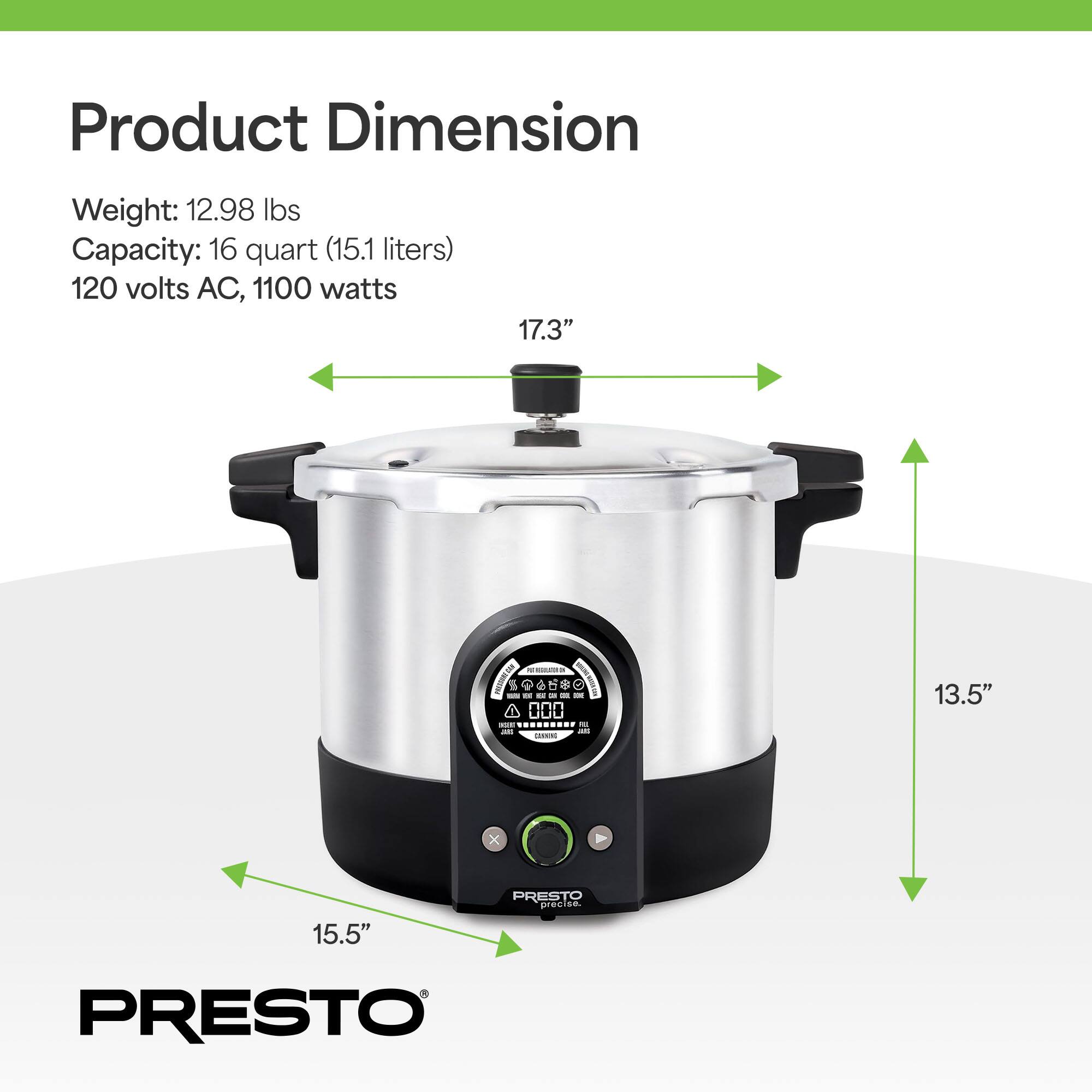 Product Dimension

Weight: 12.98 lbs  
Capacity: 16 quart (15.1 liters)  
120 volts AC, 1100 watts  

17.3"  
13.5"  
15.5"  

PRESTO