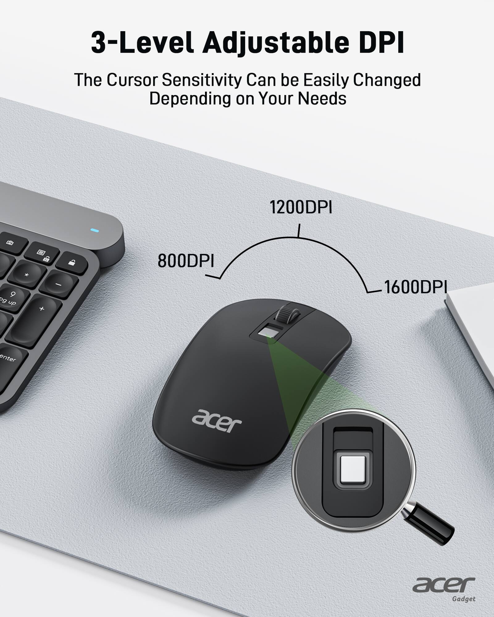 3-Level Adjustable DPI

The cursor sensitivity can be easily changed depending on your needs.

1200 DPI and up: 800 DPI, 1600 DPI

Acer Gadget