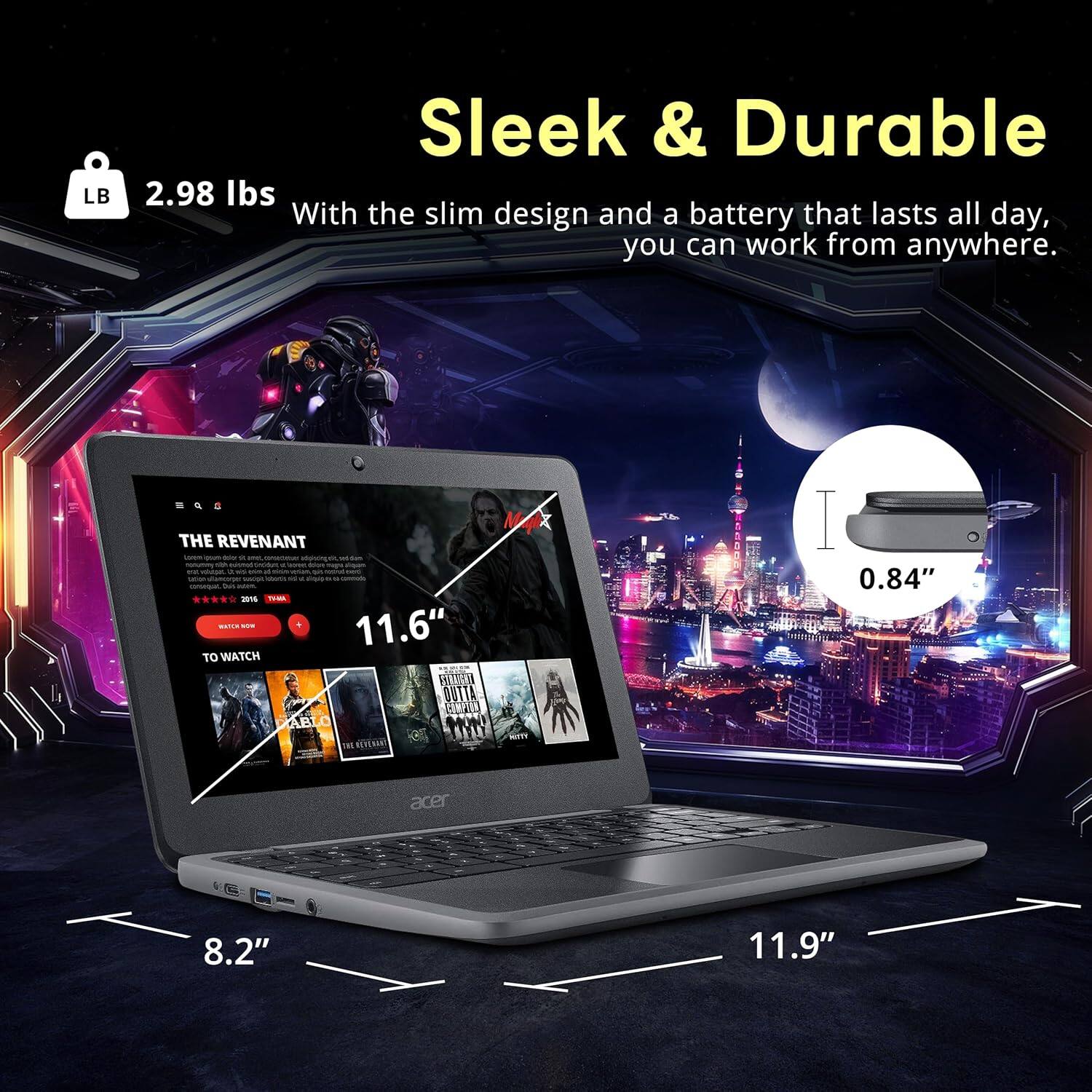 Sleek & Durable

2.98 lbs

With the slim design and a battery that lasts all day, you can work from anywhere.

THE REVENANT

11.6" TO WATCH

0.84" acer

8.2" 11.9"