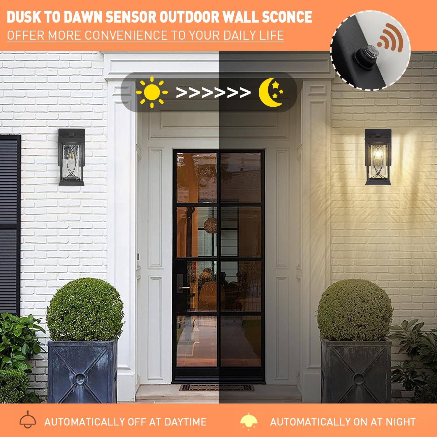 DUSK TO DAWN SENSOR OUTDOOR WALL SCONCE  
OFFER MORE CONVENIENCE TO YOUR DAILY LIFE  

AUTOMATICALLY OFF AT DAYTIME  
AUTOMATICALLY ON AT NIGHT