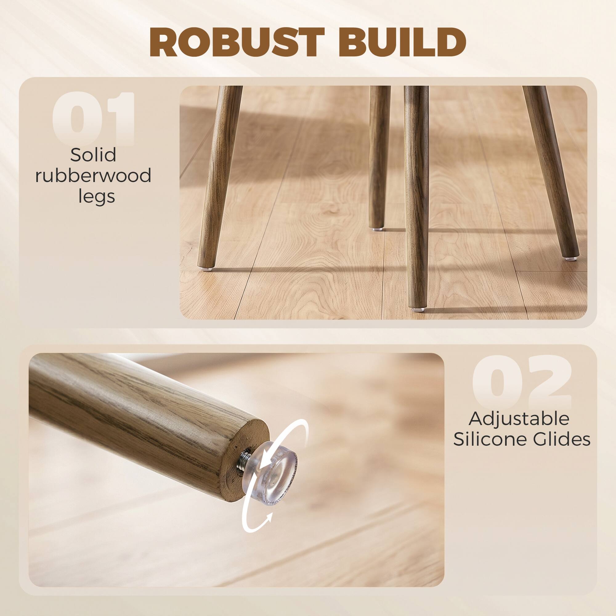 ROBUST BUILD

01 Solid rubberwood legs

02 Adjustable Silicone Glides