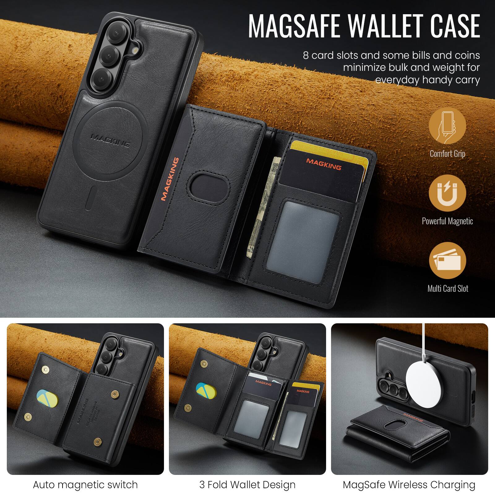 MAGSAFE WALLET CASE

8 card slots and some bills and coins minimize bulk and weight for everyday handy carry

Comfort Grip
Powerful Magnetic
Multi Card Slot

Auto magnetic switch
3 Fold Wallet Design
MagSafe Wireless Charging