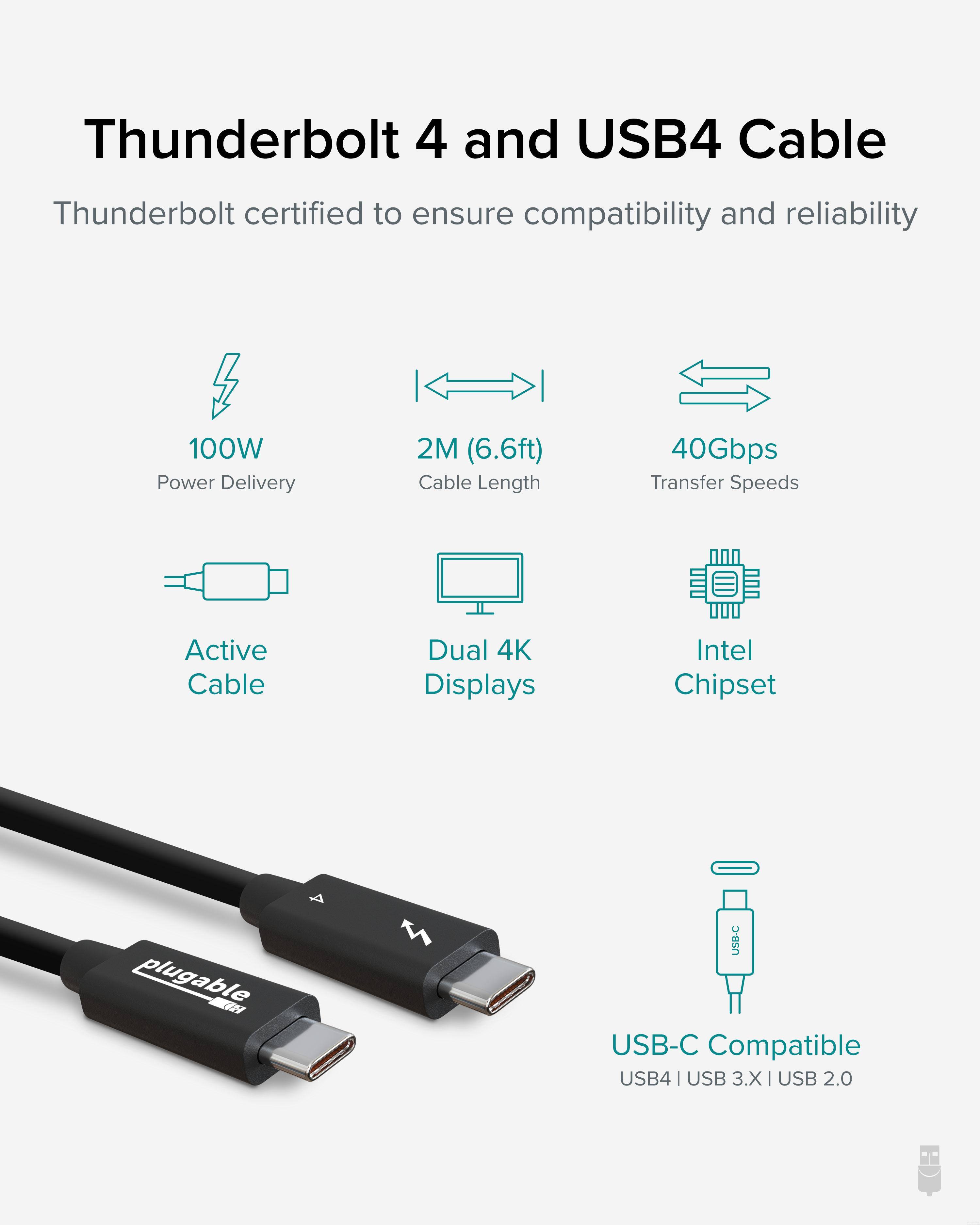 Thunderbolt 4 and USB4 Cable

Thunderbolt certified to ensure compatibility and reliability

- 100W Power Delivery
- 2M (6.6ft) Cable Length
- 40Gbps Transfer Speeds
- Active Cable
- Dual 4K Displays
- Intel Chipset

USB-C Compatible
USB4 | USB 3.X | USB 2.0