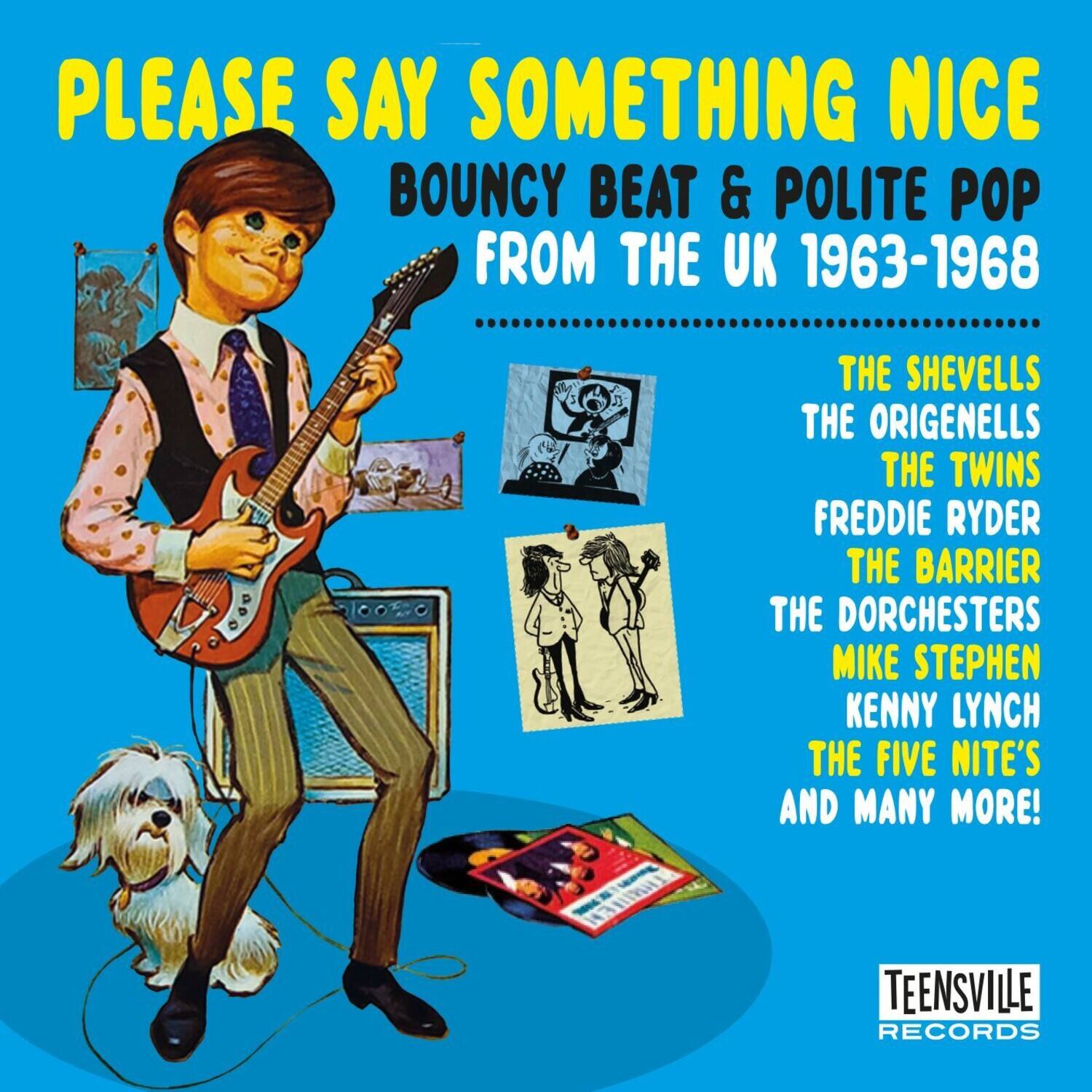 PLEASE SAY SOMETHING NICE  
BOUNCY BEAT & POLITE POP  
FROM THE UK 1963-1968  

THE SHEVELLS  
THE ORIGENELLS  
THE TWINS  
FREDDIE RYDER  
THE BARRIER  
THE DORCHESTERS  
MIKE STEPHEN  
KENNY LYNCH  
THE FIVE NITE'S  
AND MANY MORE!  

TEENSVILLE RECORDS