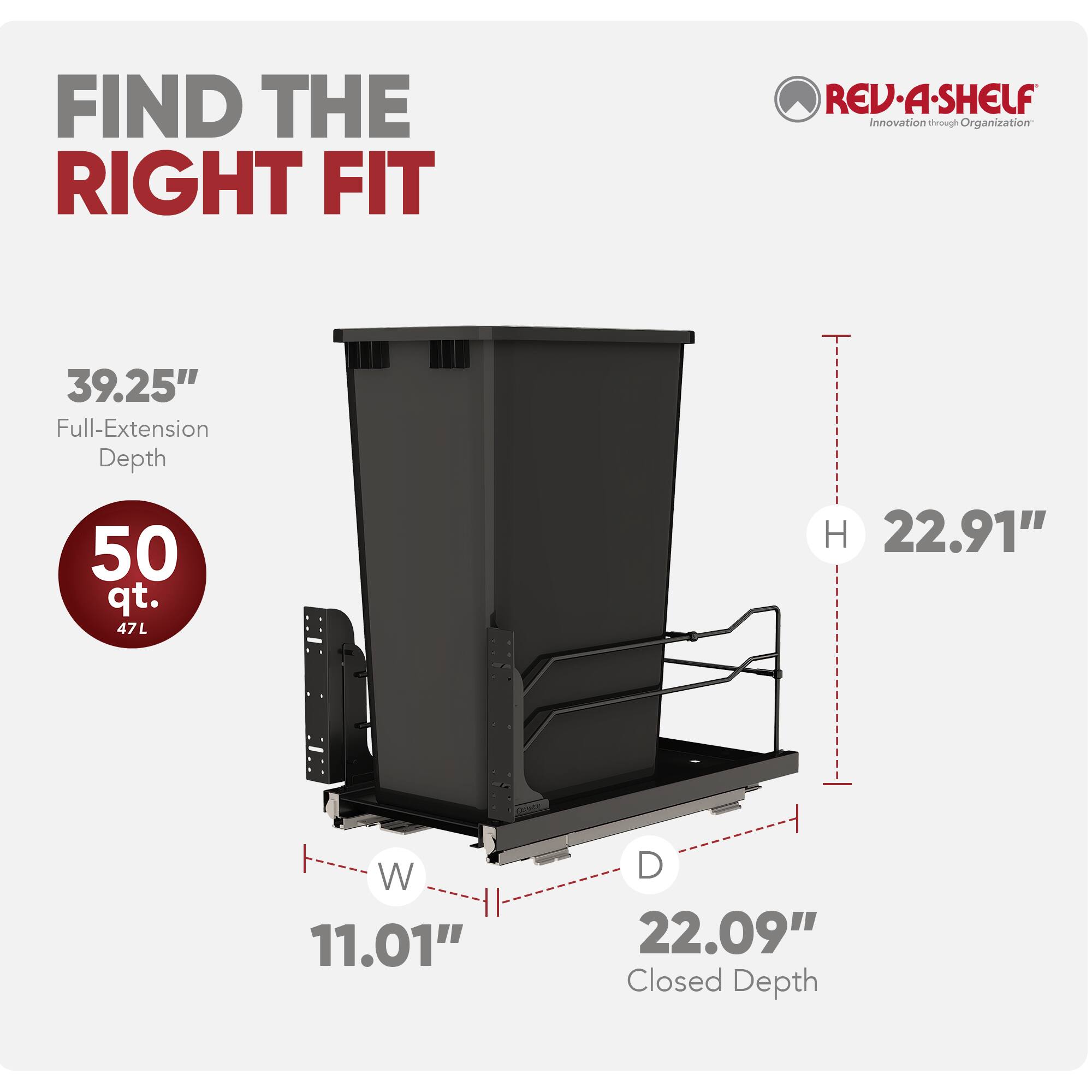 FIND THE RIGHT FIT

REV-A-SHELF
Innovation through Organization

39.25" Full-Extension Depth
50 qt. 47L
H 22.91" W 11.01" D 22.09" Closed Depth