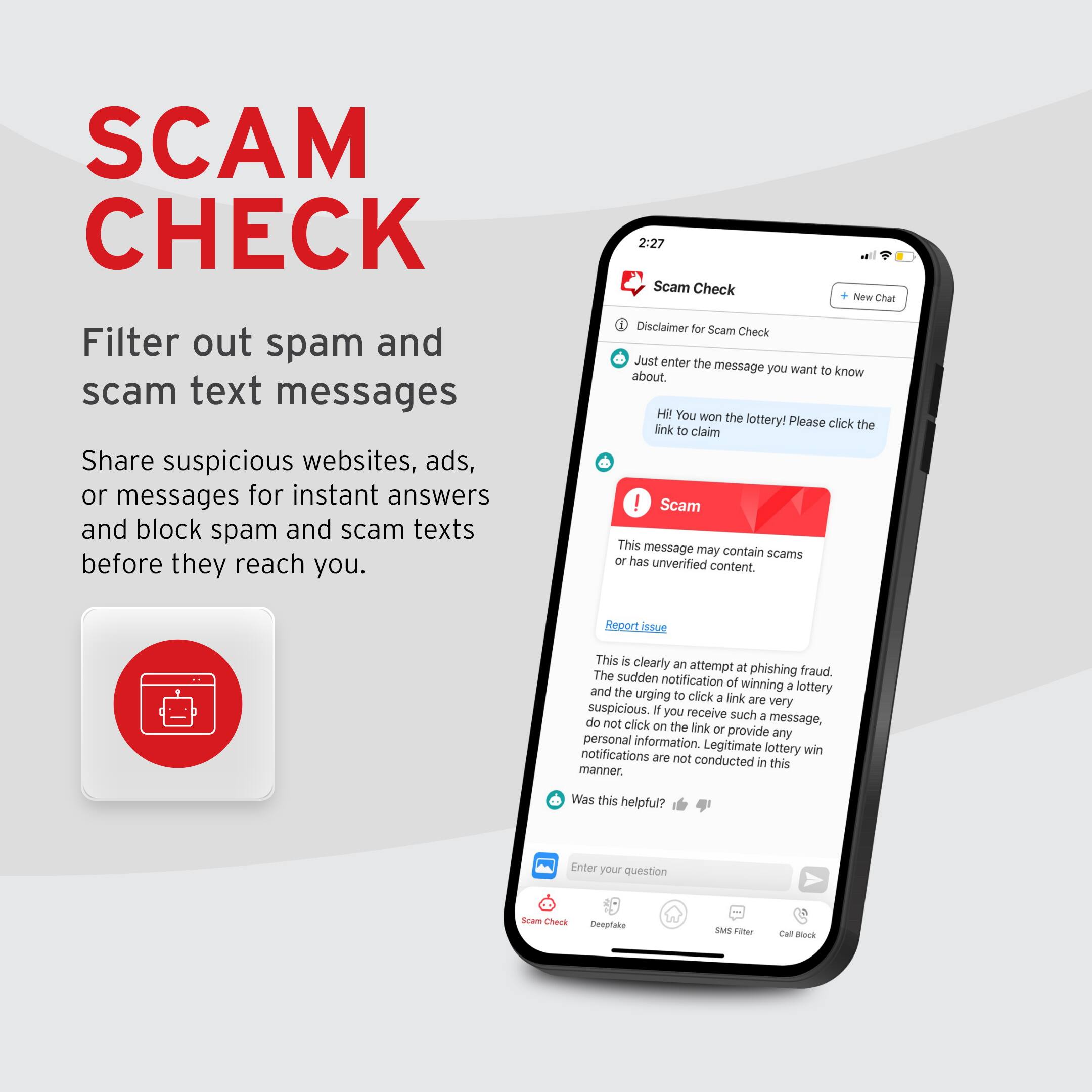 SCAM CHECK

Filter out spam and scam text messages

Share suspicious websites, ads, or messages for instant answers and block spam and scam texts before they reach you.

Disclaimer for Scam Check

Just enter the message you want to know about.

HI! You won the lottery! Please click the link to claim

Scam

This message may contain scams or has unverified content.

Report issue

This is clearly an attempt at phishing fraud. The sudden notification of winning a lottery and the urging to click a link are very suspicious. If you receive such a message, do not click on the link or provide any personal information. Legitimate lottery win notifications are not conducted in this manner.

Was this helpful?

Enter your question

Scam Check

Deepfake

SMS Filter

Call Block