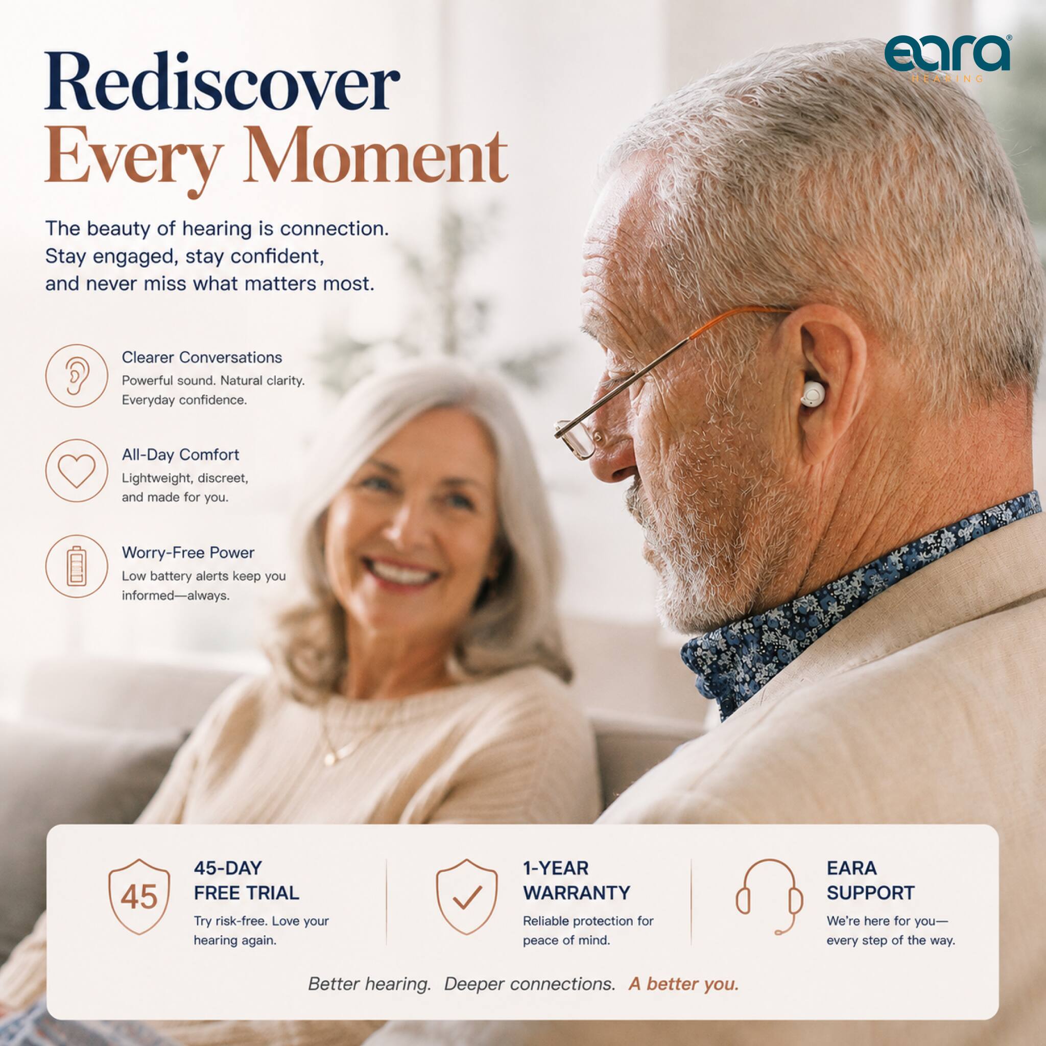 Rediscover Every Moment

The beauty of hearing is connection. Stay engaged, stay confident, and never miss what matters most.

eara HEARING

Clearer Conversations
Powerful sound. Natural clarity. Everyday confidence.

All-Day Comfort
Lightweight, discreet, and made for you.

Worry-Free Power
Low battery alerts keep you informed—always.

45-DAY FREE TRIAL
Try risk-free. Love your hearing again.

1-YEAR WARRANTY
Reliable protection for peace of mind.

EARA SUPPORT
We're here for you—every step of the way.

Better hearing. Deeper connections. A better you.