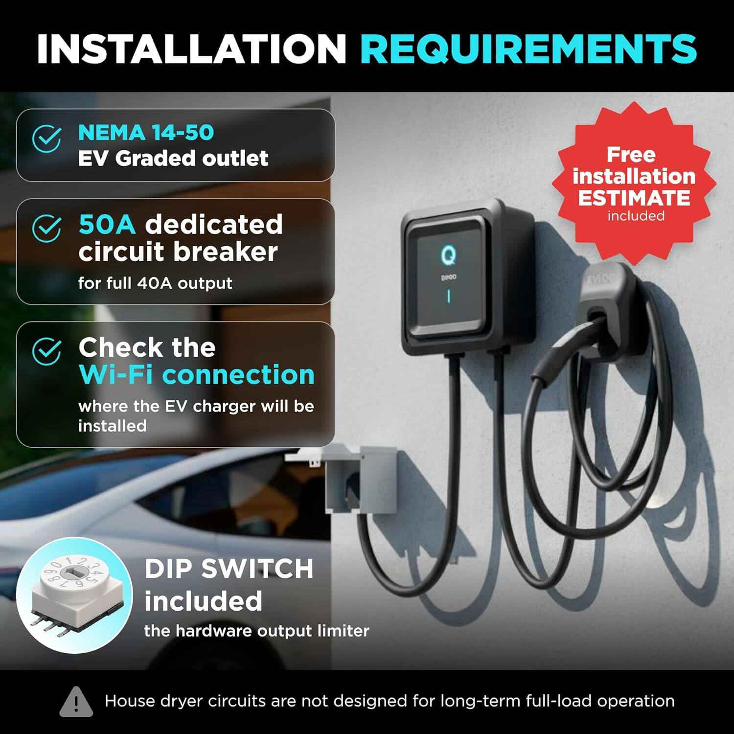 INSTALLATION REQUIREMENTS

- NEMA 14-50 EV Graded outlet
- 50A dedicated circuit breaker for full 40A output
- Check the Wi-Fi connection where the EV charger will be installed
- DIP SWITCH included (the hardware output limiter)
- Free installation ESTIMATE included

House dryer circuits are not designed for long-term full-load operation