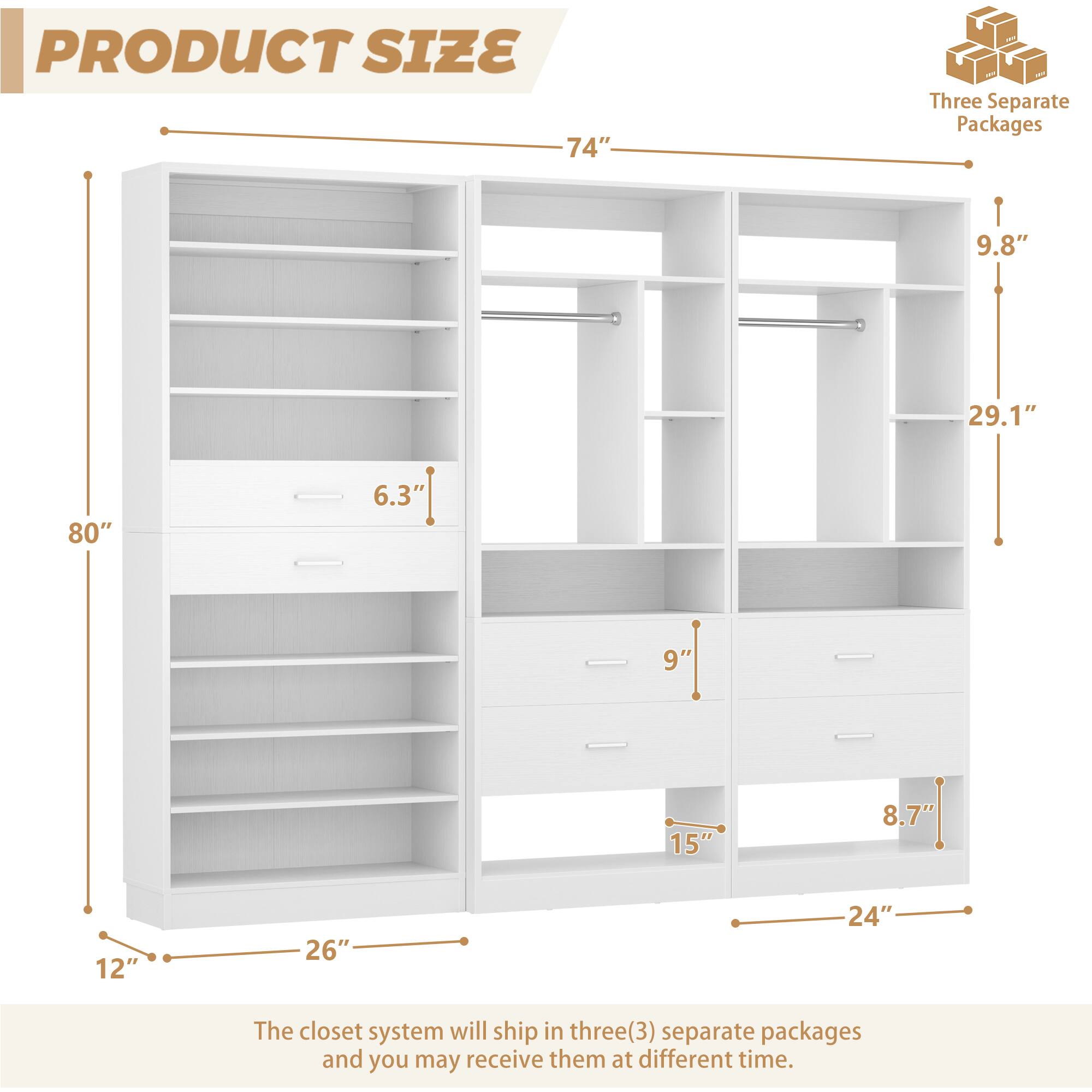 PRODUCT SIZE

- 74"
- 80"
- 29.1"
- 9.8"
- 12"
- 26"
- 6.3"
- 9"
- 15"
- 8.7"
- 24"

Three Separate Packages

The closet system will ship in three(3) separate packages and you may receive them at different time.