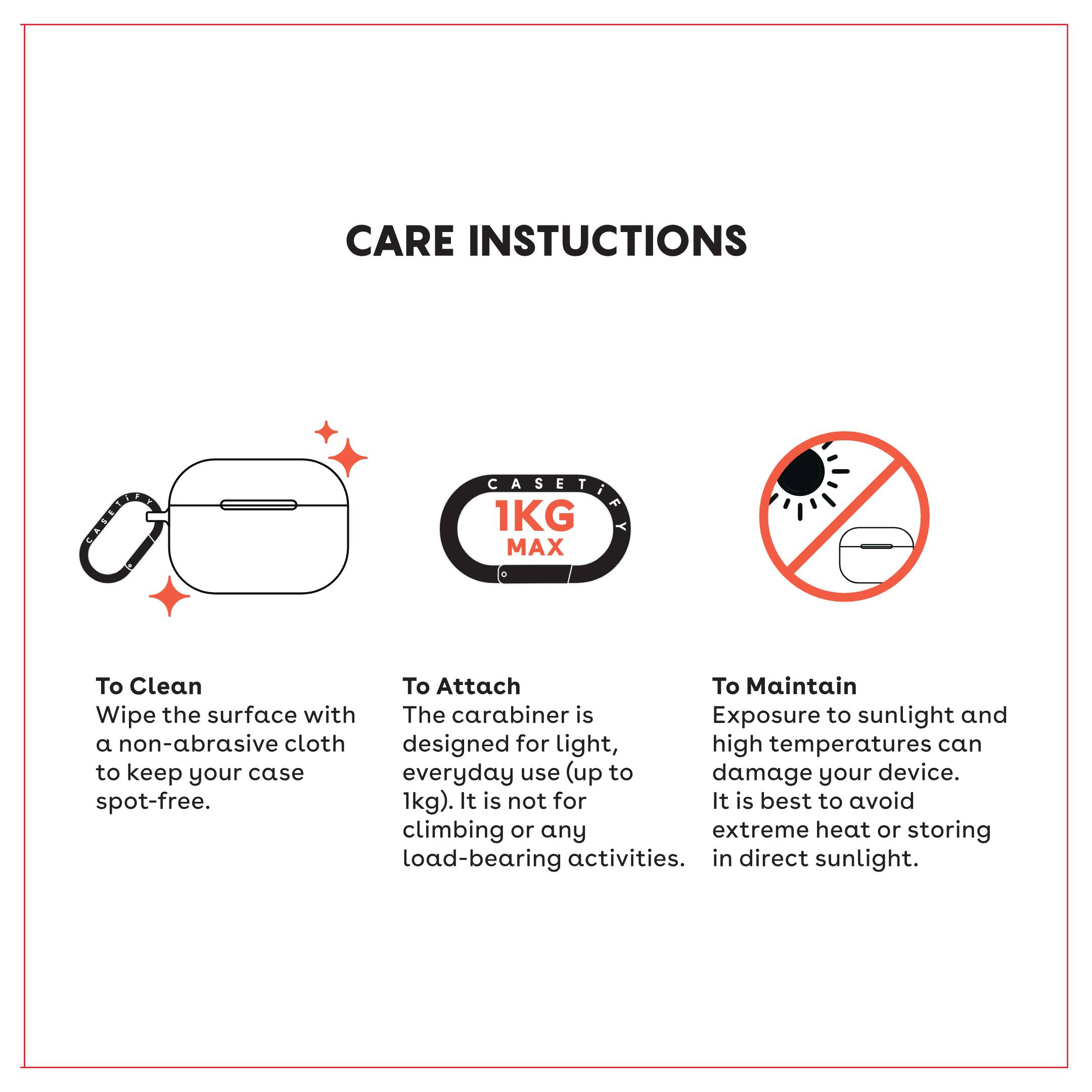 **CARE INSTRUCTIONS**

**To Clean**  
Wipe the surface with a non-abrasive cloth to keep your case spot-free.

**To Attach**  
The carabiner is designed for light, everyday use (up to 1kg). It is not for climbing or any load-bearing activities.

**To Maintain**  
Exposure to sunlight and high temperatures can damage your device. It is best to avoid extreme heat or storing in direct sunlight.