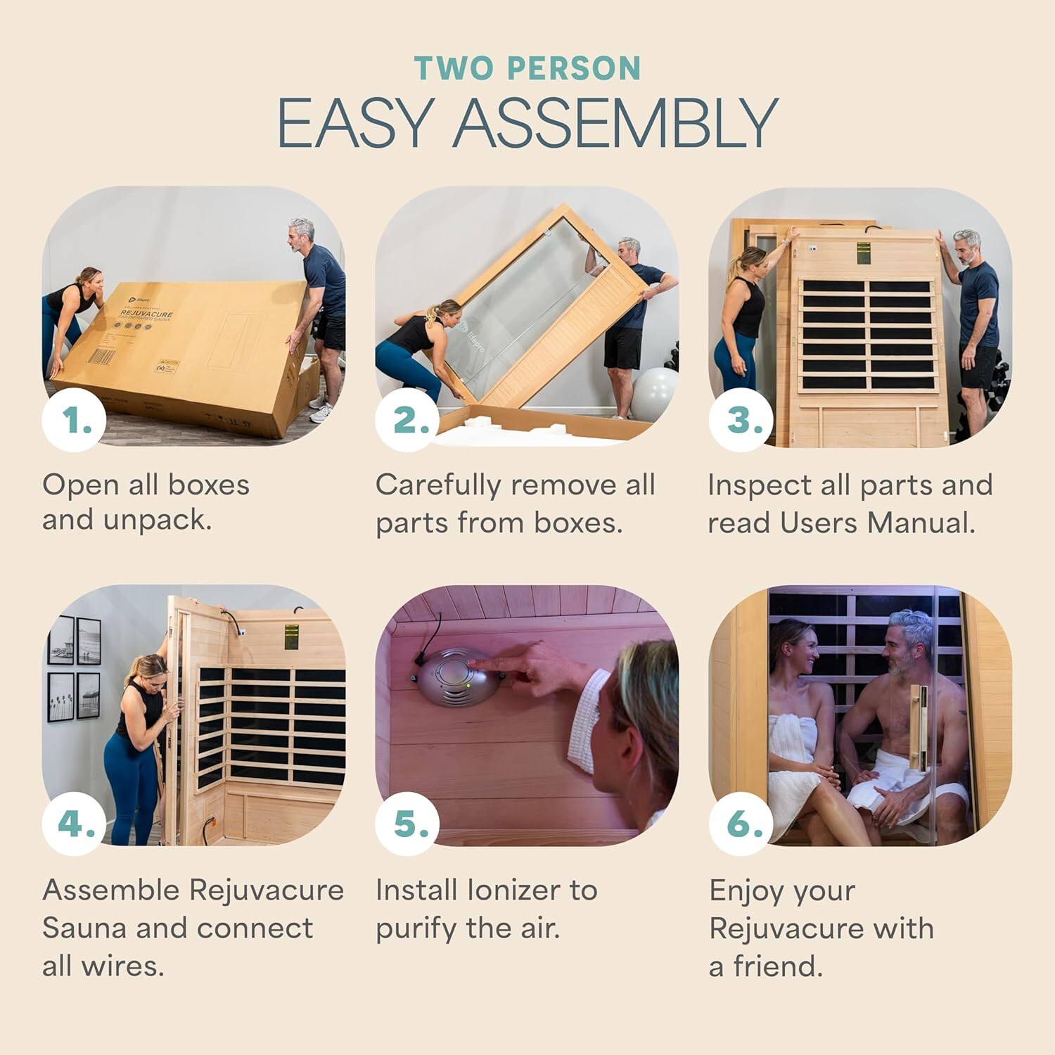 TWO PERSON EASY ASSEMBLY

1. Open all boxes and unpack.
2. Carefully remove all parts from boxes.
3. Inspect all parts and read Users Manual.
4. Assemble Rejuvacure Sauna and connect all wires.
5. Install Ionizer to purify the air.
6. Enjoy your Rejuvacure with a friend.