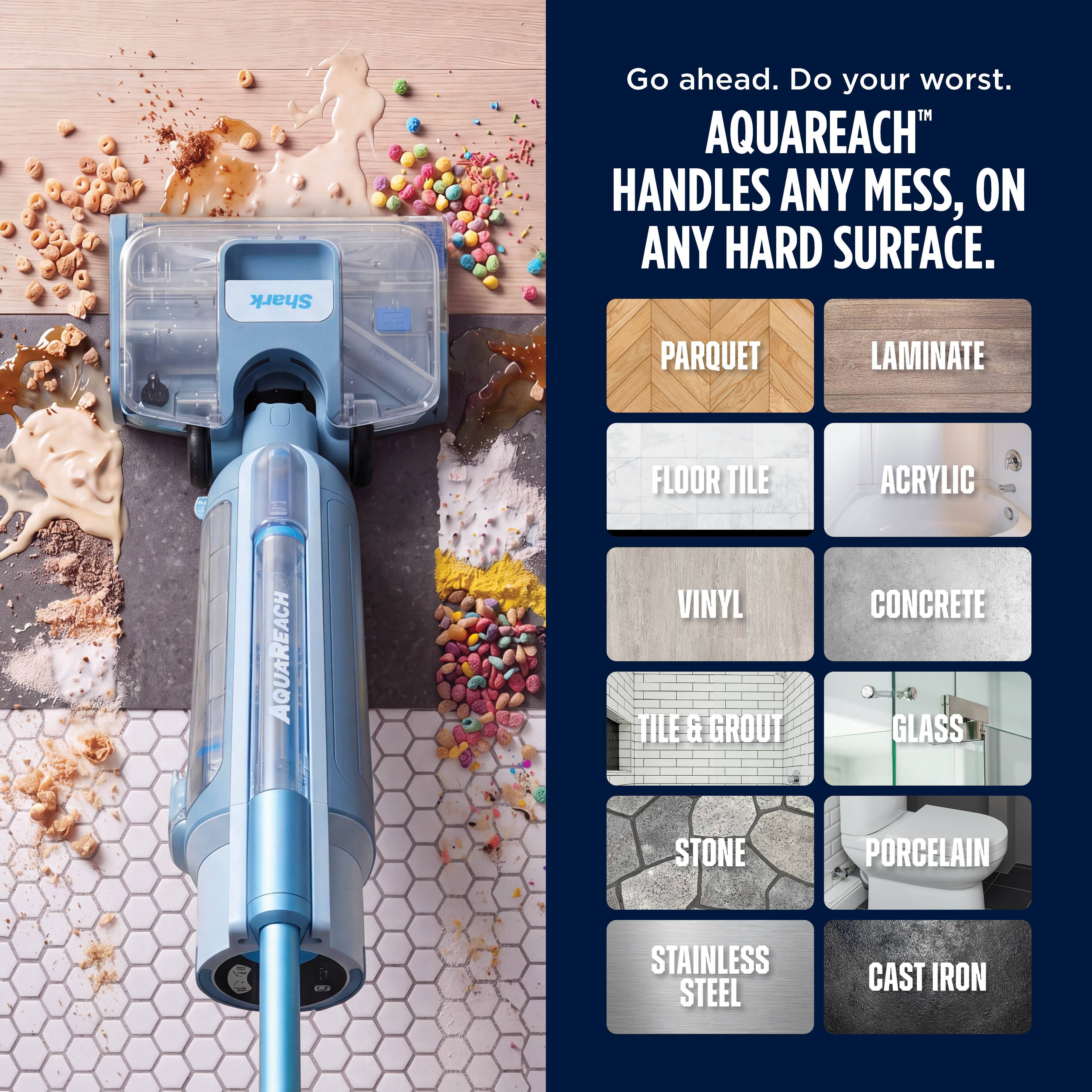 Shark

Go ahead. Do your worst. AQUAREACH HANDLES ANY MESS, ON ANY HARD SURFACE.

PARQUET  
LAMINATE  
AQUAREACH  
FLOOR TILE  
VINYL TILE & GROUT  
STONE  
ACRYLIC  
CONCRETE  
GLASS  
PORCELAIN  
STAINLESS STEEL  
CAST IRON