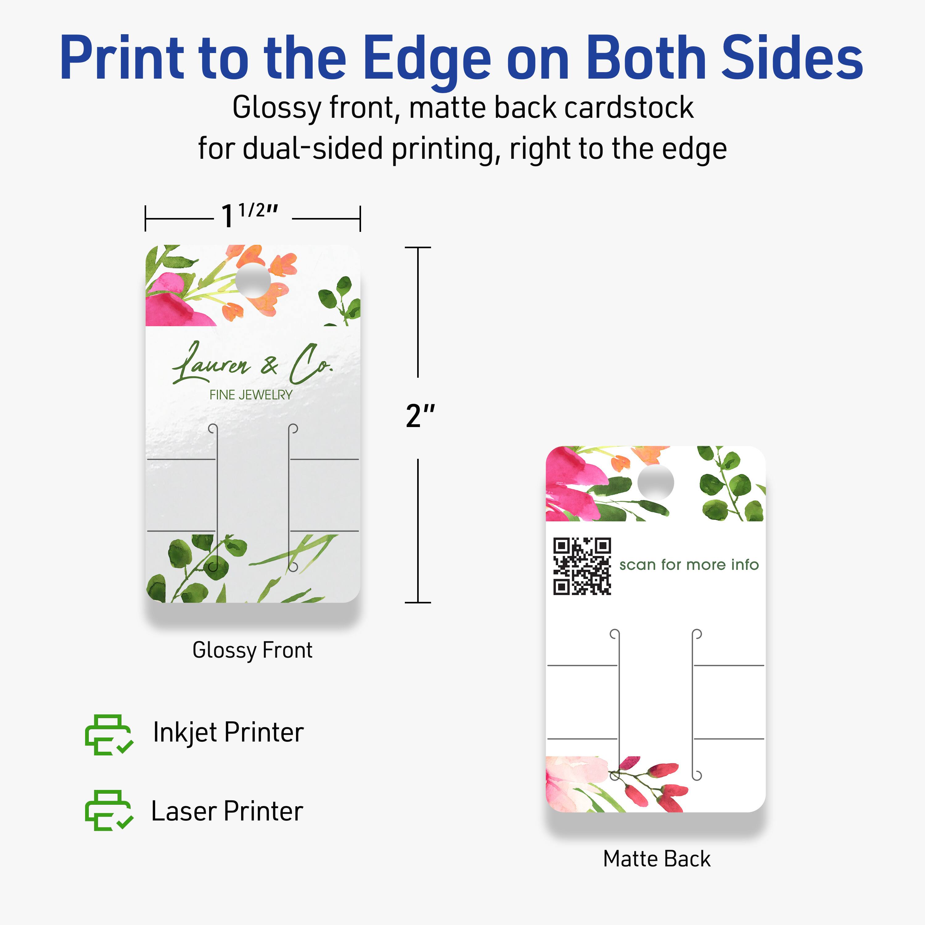 Print to the Edge on Both Sides  
Glossy front, matte back cardstock for dual-sided printing, right to the edge  

1 1/2"  
2"  

Glossy Front  
Matte Back  

Inkjet Printer  
Laser Printer  

Lauren & Co.  
FINE JEWELRY  

scan for more info