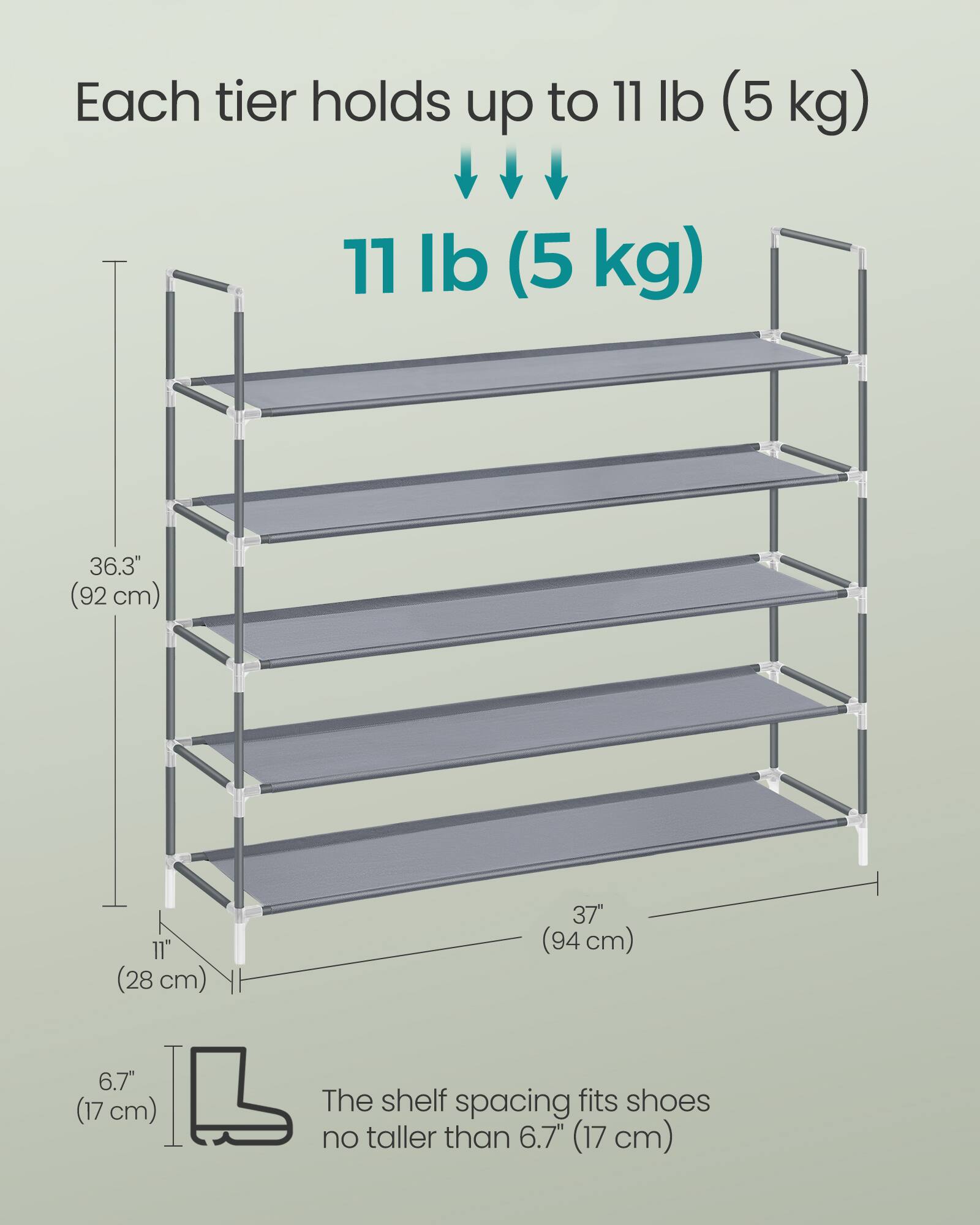 Each tier holds up to 11 lb (5 kg)

11 lb (5 kg)

36.3" (92 cm)

11" (28 cm)

37" (94 cm)

6.7" (17 cm)

The shelf spacing fits shoes no taller than 6.7" (17 cm)