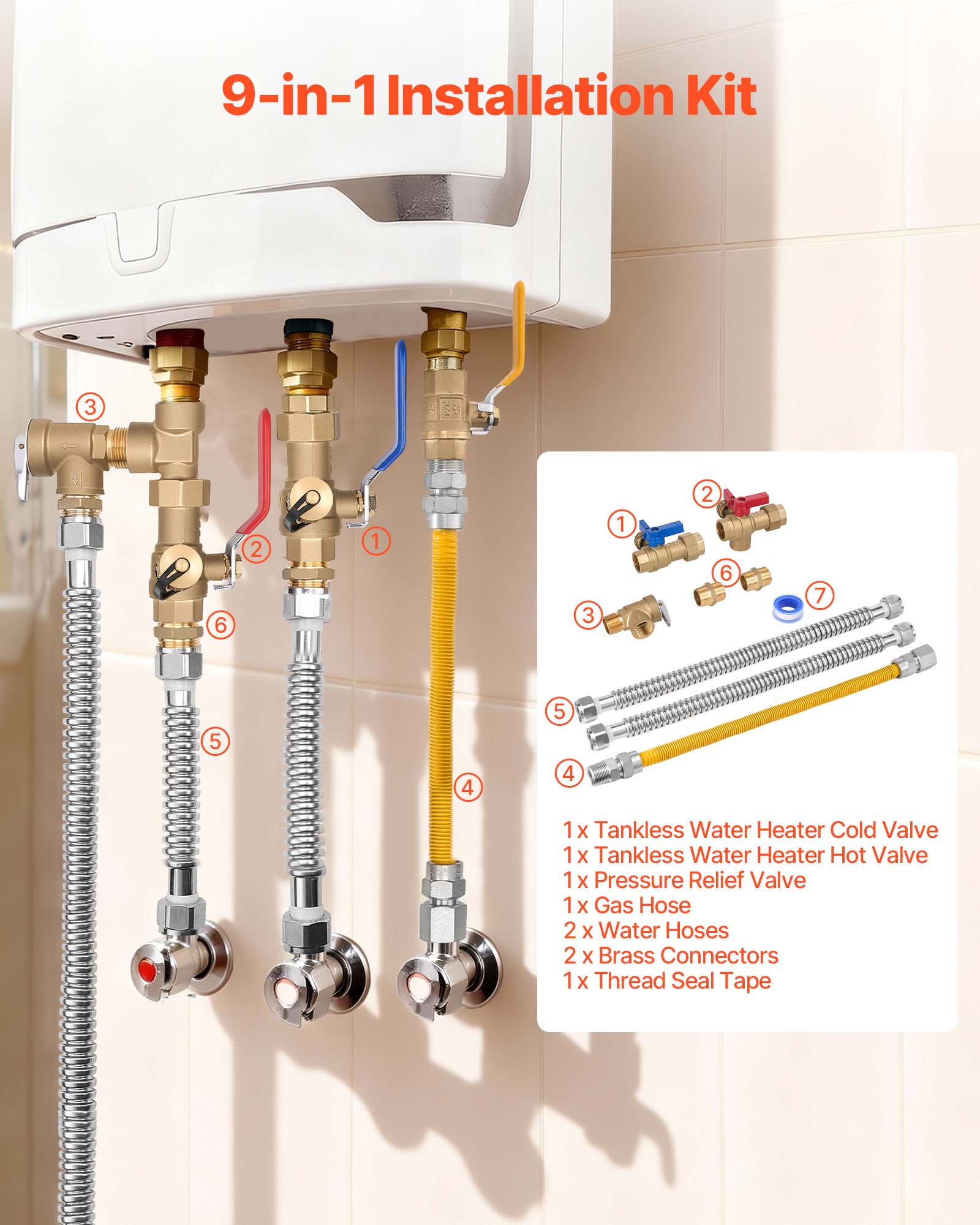 9-in-1 Installation Kit

1 x Tankless Water Heater Cold Valve  
1 x Tankless Water Heater Hot Valve  
1 x Pressure Relief Valve  
1 x Gas Hose  
2 x Water Hoses  
2 x Brass Connectors  
1 x Thread Seal Tape