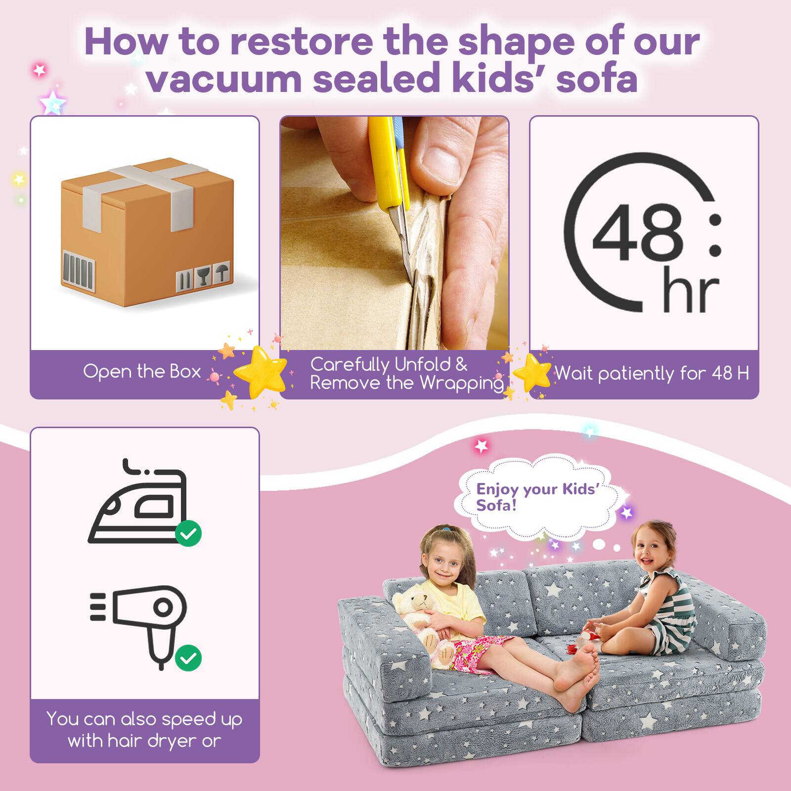 How to restore the shape of our vacuum sealed kids' sofa

1. Open the Box
2. Carefully Unfold & Remove the Wrapping
3. Wait patiently for 48 H
4. You can also speed up with hair dryer or iron
5. Enjoy your Kids' Sofa!