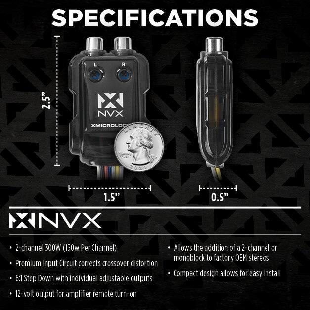 **SPECIFICATIONS**

- **2-channel 300W (150W Per Channel)**
- **Premium Input Circuit corrects crossover distortion**
- **6:1 Step Down with individual adjustable outputs**
- **12-volt output for amplifier remote turn-on**

- **Allows the addition of a 2-channel or monoblock to factory OEM stereos**
- **Compact design allows for easy install**

**Dimensions:**
- **L R 2.5"**
- **NX NVX XMICROLOG 1.5"**
- **NVX 0.5"**