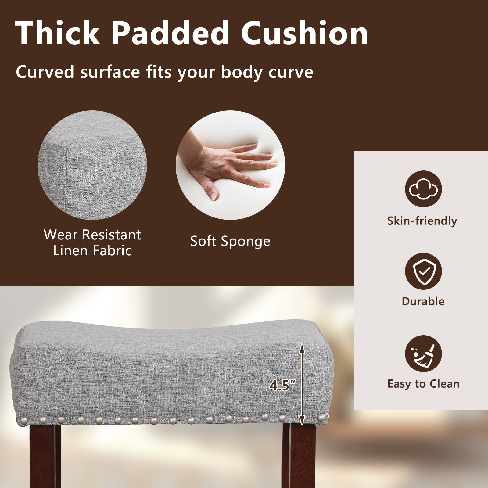 Thick Padded Cushion: Curved surface fits your body curve. Wear Resistant Linen Fabric. Soft Sponge. Skin-friendly. Durable. 4.5" Easy to Clean.